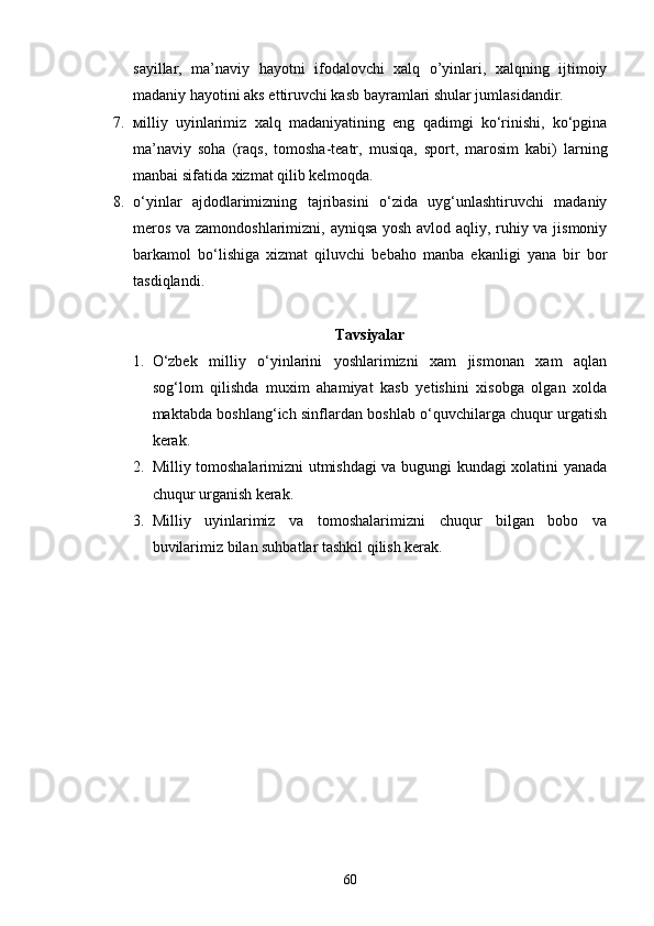 sayillar,   ma’naviy   hayotni   ifodalovchi   xalq   o’yinlari,   xalqning   ijtimoiy
madaniy hayotini aks ettiruvchi kasb bayramlari shular jumlasidandir.
7. мilliy   uyinlarimiz   xalq   madaniyatining   eng   qadimgi   ko‘rinishi,   ko‘pgina
ma’naviy   soha   (raqs,   tomosha-teatr,   musiqa,   sport,   marosim   kabi)   larning
manbai sifatida xizmat qilib kelmoqda.
8. o‘yinlar   ajdodlarimizning   tajribasini   o‘zida   uyg‘unlashtiruvchi   madaniy
meros va zamondoshlarimizni, ayniqsa yosh avlod aqliy, ruhiy va jismoniy
barkamol   bo‘lishiga   xizmat   qiluvchi   bebaho   manba   ekanligi   yana   bir   bor
tasdiqlandi.
Tavsiyalar
1. O‘zbek   milliy   o‘yinlarini   yoshlarimizni   xam   jismonan   xam   aqlan
sog‘lom   qilishda   muxim   ahamiyat   kasb   yetishini   xisobga   olgan   xolda
maktabda boshlang‘ich sinflardan boshlab o‘quvchilarga chuqur urgatish
kerak.
2. Milliy tomoshalarimizni utmishdagi va bugungi kundagi xolatini yanada
chuqur urganish kerak.
3. Milliy   uyinlarimiz   va   tomoshalarimizni   chuqur   bilgan   bobo   va
buvilarimiz bilan suhbatlar tashkil qilish kerak.
60 