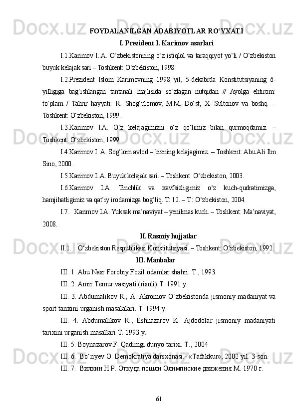 FOYDALANILGAN ADABIYOTLAR RO‘YXATI
I. Prezident I. Karimov asarlari
I.1. Karimov I. A. O‘zbekistonning o‘z istiqlol va taraqqiyot yo‘li / O‘zbekiston
buyuk kelajak sari – Toshkent: O‘zbekiston, 1998.
I.2. Prezident   Islom   Karimovning   1998   yil,   5-dekabrda   Konstitutsiyaning   6-
yilligiga   bag‘ishlangan   tantanali   majlisida   so‘zlagan   nutqidan   //   Ayolga   ehtirom:
to‘plam   /   Tahrir   hayyati:   R.   Shog‘ulomov,   M.M.   Do‘st,   X.   Sultonov   va   boshq.   –
Toshkent: O‘zbekiston, 1999.
I.3. Karimov   I.A.   O‘z   kelajagimizni   o‘z   qo‘limiz   bilan   qurmoqdamiz.   –
Toshkent: O‘zbekiston, 1999.
I.4. Karimov I. A. Sog‘lom avlod – bizning kelajagimiz. – Toshkent: Abu Ali Ibn
Sino, 2000.
I.5. Karimov I. A. Buyuk kelajak sari. – Toshkent: O‘zbekiston, 2003.
I.6. Karimov   I.A.   Tinchlik   va   xavfsizligimiz   o‘z   kuch-qudratimizga,
hamjihatligimiz va qat’iy irodamizga bog‘liq. T: 12. – T.: O‘zbekiston, 2004.
I.7.    Karimov I.A. Yuksak ma’naviyat – yenilmas kuch. – Toshkent: Ma’naviyat,
2008.
II. Rasmiy hujjatlar
II.1. O‘zbekiston Respublikasi Konstitutsiyasi. – Toshkent: O‘zbekiston, 1992.
   III. Manbalar
III. 1. Abu Nasr Forobiy Fozil odamlar shahri. T., 1993
III.  2 .   Amir Temur vasiyati (risoli) T. 1991 y.
III. 3. Abdumalikov R., A. Akromov O`zbekistonda jismoniy madaniyat va
sport tarixini urganish masalalari. T. 1994 y.
III.   4.   Abdumalikov   R.,   Eshnazarov   K.   Ajdodolar   jismoniy   madaniyati
tarixini urganish masallari T. 1993 y. 
III. 5. Boynazarov F. Qadimgi dunyo tarixi. T., 2004
III.  6 .    Bo‘riyev O. Demokratiya darsxonasi.- «Tafakkur», 2002 yil. 3-son .
III.  7.  Вилкин Н.Р. Откуда пошли Олимпиские движения М. 1970 г.
61