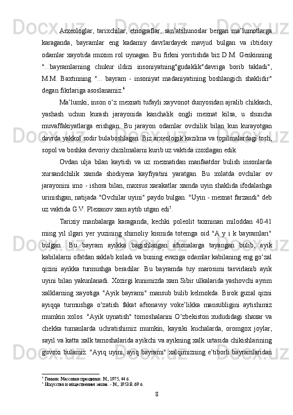 Arxeologlar,   tarixchilar,   etnograflar,   san’atshunoslar   bergan   ma’lumotlarga
karaganda,   bayramlar   eng   kadamiy   davrlardayek   mavjud   bulgan   va   ibtidoiy
odamlar   xayotida   muxim   rol   uynagan.   Bu   firkni   yoritishda   biz   D.M.   Genkinning
"...bayramlarning   chukur   ildizi   insoniyatning"gudaklik"davriga   borib   takladi",
M.M.   Baxtinning   "...   bayram   -   insoniyat   madaniyatining   boshlangich   shaklidir"
degan fikrlariga asoslanamiz. 4
 
Ma’lumki, inson o‘z mexnati tufayli xayvonot dunyosidan ajralib chikkach,
yashash   uchun   kurash   jarayonida   kanchalik   ongli   mexnat   kilsa,   u   shuncha
muvaffakiyatlarga   erishgan.   Bu   jarayon   odamlar   ovchilik   bilan   kun   kurayotgan
davrda yakkol sodir bulaboshlagan. Biz arxeologik kazilma va topilmalardagi tosh,
sopol va boshka devoriy chizilmalarni kurib uz vaktida izoxlagan edik.
Ovdan   ulja   bilan   kaytish   va   uz   mexnatidan   manfaatdor   bulish   insonlarda
xursandchilik   xamda   shodiyena   kayfiyatini   yaratgan.   Bu   xolatda   ovchilar   ov
jarayonini imo - ishora bilan, maxsus xarakatlar xamda uyin shaklida ifodalashga
urinishgan, natijada "Ovchilar uyini" paydo bulgan. "Uyin - mexnat farzandi" deb
uz vaktida G.V. Plexanov xam aytib utgan edi 5
. 
Tarixiy   manbalarga   karaganda,   kechki   poleolit   taxminan   miloddan   40-41
ming   yil   ilgari   yer   yuzining   shimoliy   kismida   totemga   oid   "A   y   i   k   bayramlari"
bulgan..   Bu   bayram   ayikka   bagishlangan   afsonalarga   tayangan   bulib,   ayik
kabilalarni ofatdan saklab koladi va buning evaziga odamlar kabilaning eng go‘zal
qizini   ayikka   turmushga   beradilar.   Bu   bayramda   tuy   marosimi   tasvirlanib   ayik
uyini bilan yakunlanadi. Xozirgi kunimizda xam Sibir ulkalarida yashovchi ayrim
xalklarning   xayotiga   "Ayik   bayrami"   mansub   bulib   kelmokda.   Birok   guzal   qizni
ayiqqa   turmushga   o‘zatish   fakat   afsonaviy   voke’likka   mansubligini   aytishimiz
mumkin   xolos.   "Ayik   uynatish"   tomoshalarini   O‘zbekiston   xududidagi   shaxar   va
chekka   tumanlarda   uchratishimiz   mumkin,   kaysiki   kuchalarda,   oromgox   joylar,
sayil va katta xalk tamoshalarida ayikchi va ayikning xalk urtasida chikishlarining
guvoxi bulamiz. "Ayiq uyini, ayiq bayrami" xalqimizning e’tiborli bayramlaridan
4
  Генкин.  Массовые праздники. М., 1975, 44   б .
5
  Искусство и общественная жизнь. - М., 1953 й. 69 б.
8