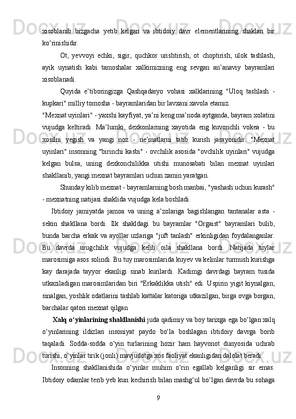 xisoblanib   bizgacha   yetib   kelgan   va   ibtidoiy   davr   elementlarining   shaklan   bir
ko‘rinishidir.
Ot,   yevvoyi   echki,   sigir,   quchkor   urishtirish,   ot   choptirish,   ulok   tashlash,
ayik   uynatish   kabi   tamoshalar   xalkimizning   eng   sevgan   an’anaviy   bayramlari
xisoblanadi.
Quyida   e’tiboringizga   Qashqadaryo   vohasi   xalklarining   "Uloq   tashlash   -
kupkari" milliy tomosha - bayramlaridan bir lavxani xavola etamiz.
"Mexnat uyinlari" - yaxshi kayfiyat, ya’ni keng ma’noda aytganda, bayram xolatini
vujudga   keltiradi.   Ma’lumki,   dexkonlarning   xayotida   eng   kuvonchli   vokea   -   bu
xosilni   yegish   va   yangi   noz   -   ne’matlarni   tatib   kurish   jarayonidir.   "Mexnat
uyinlari" insonning "birinchi kasbi" - ovchilik asosida "ovchilik uyinlari" vujudga
kelgan   bulsa,   uning   dexkonchilikka   utishi   munosabati   bilan   mexnat   uyinlari
shakllanib, yangi mexnat bayramlari uchun zamin yaratgan.
Shunday kilib mexnat - bayramlarning bosh manbai, "yashash uchun kurash"
- mexnatning natijasi shaklida vujudga kela boshladi.
Ibtidoiy   jamiyatda   jamoa   va   uning   a’zolariga   bagishlangan   tantanalar   asta   -
sekin   shakllana   bordi.   Ilk   shakldagi   bu   bayramlar   "Orgaist"   bayramlari   bulib,
bunda barcha erkak va ayollar uzlariga "juft tanlash" erkinligidan foydalanganlar.
Bu   davrda   urugchilik   vujudga   kelib   oila   shakllana   bordi.   Natijada   tuylar
marosimiga asos solindi. Bu tuy marosimlarida kuyev va kelinlar turmush kurishga
kay   darajada   tayyor   ekanligi   sinab   kurilardi.   Kadimgi   davrdagi   bayram   tusida
utkaziladigan marosimlaridan biri "Erkaklikka utish" edi. Uspirin yigit kiynalgan,
sinalgan, yoshlik odatlarini tashlab kattalar katoriga utkazilgan, birga ovga borgan,
barchalar  q atori mexnat  q ilgan
  Xalq o‘yinlarining shakllanishi  j uda qadimiy va boy tarixga ega bo‘lgan xalq
o‘yinlarining   ildizlari   insoniyat   paydo   bo‘la   boshlagan   ibtidoiy   davrga   borib
taqaladi.   Sodda-sodda   o‘yin   turlarining   hozir   ham   hayvonot   dunyosida   uchrab
turishi, o‘yinlar tirik (jonli) mavjudotga xos faoliyat ekanligidan dalolat beradi.
Insonning   shakllanishida   o‘yinlar   muhim   o‘rin   egallab   kelganligi   sir   emas.
Ibtidoiy odamlar terib yeb kun kechirish bilan mashg‘ul bo‘lgan davrda bu sohaga
9