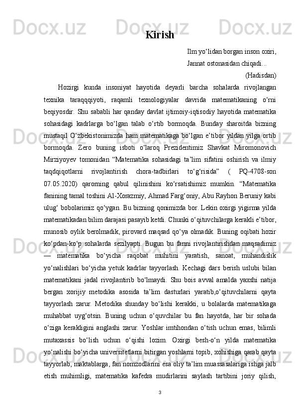 Kirish
Ilm yo‘lidan borgan inson oxiri,
                                                                             Jannat ostonasidan chiqadi...
(Hadisdan)
Hozirgi   kunda   insoniyat   hayotida   deyarli   barcha   sohalarda   rivojlangan
texnika   taraqqqiyoti,   raqamli   texnologiyalar   davrida   matematikaning   o‘rni
beqiyosdir. Shu sababli  har  qanday davlat  ijtimoiy-iqtisodiy  hayotida matematika
sohasidagi   kadrlarga   bo‘lgan   talab   o‘rtib   bormoqda.   Bunday   sharoitda   bizning
mustaqil   O‘zbekistonimizda   ham   matematikaga   bo‘lgan  e’tibor   yildan  yilga   ortib
bormoqda.   Zero   buning   isboti   o‘laroq   Prezidentimiz   Shavkat   Miromonovich
Mirziyoyev   tomonidan   “Matematika   sohasidagi   ta’lim   sifatini   oshirish   va   ilmiy
taqdqiqotlarni   rivojlantirish   chora-tadbirlari   to‘g‘risida”   (   PQ-4708-son
07.05.2020)   qarorning   qabul   qilinishini   ko‘rsatishimiz   mumkin.   “Matematika
fanining tamal toshini Al-Xorazmiy, Ahmad Farg‘oniy, Abu Rayhon Beruniy kabi
ulug‘ bobolarimiz qo‘ygan. Bu bizning qonimizda bor. Lekin oxirgi yigirma yilda
matematikadan bilim darajasi pasayib ketdi. Chunki o‘qituvchilarga kerakli e’tibor,
munosib oylik berolmadik, pirovard maqsad qo‘ya olmadik. Buning oqibati hozir
ko‘pdan-ko‘p   sohalarda   sezilyapti.   Bugun   bu   fanni   rivojlantirishdan   maqsadimiz
—   matematika   bo‘yicha   raqobat   muhitini   yaratish,   sanoat,   muhandislik
yo‘nalishlari   bo‘yicha   yetuk   kadrlar   tayyorlash.   Kechagi   dars   berish   uslubi   bilan
matematikani   jadal   rivojlantirib   bo‘lmaydi.   Shu   bois   avval   amalda   yaxshi   natija
bergan   xorijiy   metodika   asosida   ta’lim   dasturlari   yaratib,o‘qituvchilarni   qayta
tayyorlash   zarur.   Metodika   shunday   bo‘lishi   kerakki,   u   bolalarda   matematikaga
muhabbat   uyg‘otsin.   Buning   uchun   o‘quvchilar   bu   fan   hayotda,   har   bir   sohada
o‘ziga   kerakligini   anglashi   zarur.   Yoshlar   imtihondan   o‘tish   uchun   emas,   bilimli
mutaxassis   bo‘lish   uchun   o‘qishi   lozim.   Oxirgi   besh-o‘n   yilda   matematika
yo‘nalishi bo‘yicha universitetlarni bitirgan yoshlarni topib, xohishiga qarab qayta
tayyorlab, maktablarga, fan nomzodlarini esa oliy ta’lim muassasalariga ishga jalb
etish   muhimligi,   matematika   kafedra   mudirlarini   saylash   tartibini   joriy   qilish,
3 