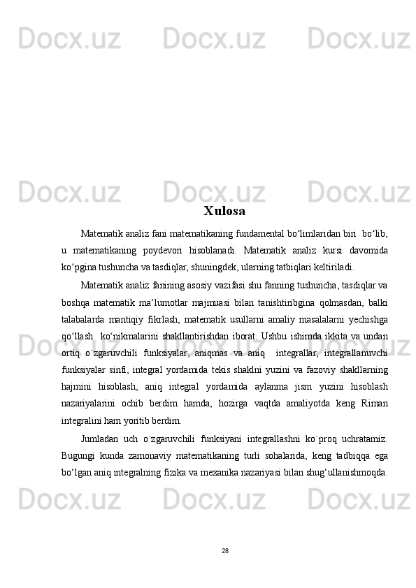Xulosa
Matematik analiz fani matematikaning fundamental bo limlaridan biri  bo lib,ʻ ʻ
u   matematikaning   poydevori   hisoblanadi.   Matematik   analiz   kursi   davomida
ko pgina tushuncha va tasdiqlar, shuningdek, ularning tatbiqlari keltiriladi.	
ʻ
Matematik analiz fanining asosiy vazifasi shu fanning tushuncha, tasdiqlar va
boshqa   matematik   ma‘lumotlar   majmuasi   bilan   tanishtiribgina   qolmasdan,   balki
talabalarda   mantiqiy   fikrlash,   matematik   usullarni   amaliy   masalalarni   yechishga
qo llash     ko nikmalarini   shakllantirishdan   iborat.   Ushbu   ishimda   ikkita   va   undan
ʻ ʻ
ortiq   o`zgaruvchili   funksiyalar,   aniqmas   va   aniq     integrallar,   integrallanuvchi
funksiyalar   sinfi,   integral   yordamida   tekis   shaklni   yuzini   va   fazoviy   shakllarning
hajmini   hisoblash,   aniq   integral   yordamida   aylanma   jism   yuzini   hisoblash
nazariyalarini   ochib   berdim   hamda,   hozirga   vaqtda   amaliyotda   keng   Riman
integralini ham yoritib berdim.
Jumladan   uch   o`zgaruvchili   funksiyani   integrallashni   ko`proq   uchratamiz.
Bugungi   kunda   zamonaviy   matematikaning   turli   sohalarida,   keng   tadbiqqa   ega
bo‘lgan aniq integralning fizika va mexanika nazariyasi bilan shug‘ullanishmoqda.
28 