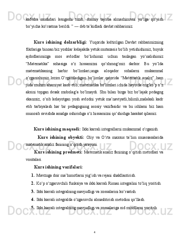 kafedra   mudirlari   kengashi   tuzib,   doimiy   tajriba   almashinuvni   yo‘lga   qo‘yish
bo‘yicha ko‘rsatma berildi. ” — deb ta’kidladi davlat rahbarimiz.
        Kurs   ishining   dolzarbligi:   Yuqorida   keltirilgan   Davlat   rahbarimizning
fikrlariga binoan biz yoshlar kelajakda yetuk mutaxasis bo‘lib yetishishimiz, buyuk
ajdodlarimizga   mos   avlodlar   bo‘lishimiz   uchun   tanlagan   yo‘nalishimiz
“Matematika”   sohasiga   o‘z   hissamizni   qo‘shmog‘miz   darkor.   Bu   yo‘lda
matematikaning   harbir   bo‘limlari,unga   aloqador   sohalarni   mukammal
o‘rganishimiz   lozim.O‘rganiladigan   bo‘limlar   qatorida   “Matematik   analiz”   ham
juda muhim ahamiyat kasb etib, matematika bo‘limlari ichida hayotda eng ko‘p o‘z
aksini   topgan   desak   mubolag‘a   bo‘lmaydi.   Shu   bilan   birga   biz   bo‘lajak   pedagog
ekanmiz,   o‘sib   kelayotgan   yosh   avlodni   yetuk   ma’naviyatli,bilimli,malakali   kadr
etib   tarbiyalash   har   bir   pedagogning   asosiy   vazifasidir   va   bu   ishlarni   biz   ham
munosib ravishda amalga oshirishga o‘z hissamizni qo‘shishga harakat qilamiz.
    Kurs ishining maqsadi:  Ikki karrali integrallarni mukammal o‘rganish.
        Kurs   ishining   obyekti:   Oliy   va   O‘rta   maxsus   ta’lim   muassasalarida
matematik analiz fanining o‘qitish jarayoni.
    Kurs ishining predmeti:  Matematik analiz  fanining o‘qitish metodlari va
vositalari.
Kurs ishining vazifalari:
1. Mavzuga doir ma ’ lumotlarni yig‘ish va rejani shakllantirish.
2. Ko‘p o‘zgaruvchili funksiya va ikki karrali Riman integralini to‘liq yoritish.
3. Ikki karrali integralning mavjudligi va xossalarini  ko‘rsatish.
4. Ikki karrali integralda o‘zgaruvchi almashtirish metodini qo‘llash.
5. Ikki karrali integralning mavjudligi va xossalariga oid misollarni yoritish .
4 
