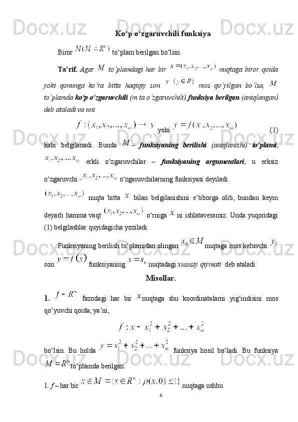 Ko‘p o‘zgaruvchili funksiya
Biror   to‘plam berilgan bo‘lsin.
Ta’rif.   Agar     to‘plamdagi   har   bir     nuqtaga   biror   qoida
yoki   qonunga   ko‘ra   bitta   haqiqiy   son     mos   qo‘yilgan   bo‘lsa,  
to‘plamda  ko‘p o‘zgaruvchili  (m ta o‘zgaruvchili)  funksiya   berilgan  (aniqlangan)
deb ataladi va uni
            yoki              (1)
kabi   belgilanadi.   Bunda   –   funksiyaning   berilishi   (aniqlanishi)   to‘plami ,
  erkli   o‘zgaruvchilar   –   funksiyaning   argumentlari ,   u   erksiz
o‘zgaruvchi -  o‘zgaruvchilarning funksiyasi deyiladi.
  nuqta   bitta     bilan   belgilanishini   e’tiborga   olib,   bundan   keyin
deyarli hamma vaqt     o‘rniga     ni ishlataveramiz. Unda yuqoridagi
(1) belgilashlar quyidagicha yoziladi.
Funksiyaning berilish to‘plamidan olingan   nuqtaga mos keluvchi  
son   funksiyaning   nuqtadagi  xususiy qiymati   deb ataladi:
Misollar.
1.     fazodagi   har   bir   nuqtaga   shu   koordinatalarni   yig‘indisini   mos
qo‘yuvchi qoida, ya’ni,
bo‘lsin.   Bu   holda     funksiya   hosil   bo‘ladi.   Bu   funksiya
to‘plamda berilgan.
1.  f  – har bir    nuqtaga ushbu
6 