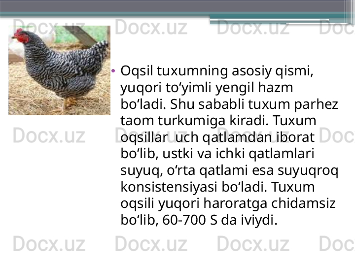 •
Oqsil tuxumning asosiy qismi, 
yuqori to‘yimli yengil hazm 
bo‘ladi. Shu sababli tuxum parhez 
taom turkumiga kiradi. Tuxum 
oqsillar  uch qatlamdan iborat 
bo‘lib, ustki va ichki qatlamlari 
suyuq, o‘rta qatlami esa suyuqroq 
konsistensiyasi bo‘ladi. Tuxum 
oqsili yuqori haroratga chidamsiz 
bo‘lib, 60-700 S da iviydi.                     