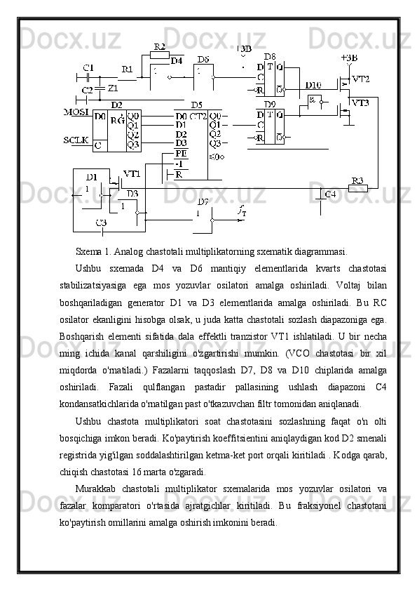 Sxema 1. Analog chastotali multiplikatorning sxematik diagrammasi.
Ushbu   sxemada   D4   va   D6   mantiqiy   elementlarida   kvarts   chastotasi
stabilizatsiyasiga   ega   mos   yozuvlar   osilatori   amalga   oshiriladi.   Voltaj   bilan
boshqariladigan   generator   D1   va   D3   elementlarida   amalga   oshiriladi.   Bu   RC
osilator  ekanligini  hisobga olsak,  u juda katta chastotali  sozlash  diapazoniga  ega.
Boshqarish   elementi   sifatida   dala   effektli   tranzistor   VT1   ishlatiladi.   U   bir   necha
ming   ichida   kanal   qarshiligini   o'zgartirishi   mumkin.   (VCO   chastotasi   bir   xil
miqdorda   o'rnatiladi.)   Fazalarni   taqqoslash   D7,   D8   va   D10   chiplarida   amalga
oshiriladi.   Fazali   qulflangan   pastadir   pallasining   ushlash   diapazoni   C4
kondansatkichlarida o'rnatilgan past o'tkazuvchan filtr tomonidan aniqlanadi.
Ushbu   chastota   multiplikatori   soat   chastotasini   sozlashning   faqat   o'n   olti
bosqichiga imkon beradi. Ko'paytirish koeffitsientini aniqlaydigan kod D2 smenali
registrida yig'ilgan soddalashtirilgan ketma-ket port orqali kiritiladi . Kodga qarab,
chiqish chastotasi 16 marta o'zgaradi.
Murakkab   chastotali   multiplikator   sxemalarida   mos   yozuvlar   osilatori   va
fazalar   komparatori   o'rtasida   ajratgichlar   kiritiladi.   Bu   fraksiyonel   chastotani
ko'paytirish omillarini amalga oshirish imkonini beradi. 