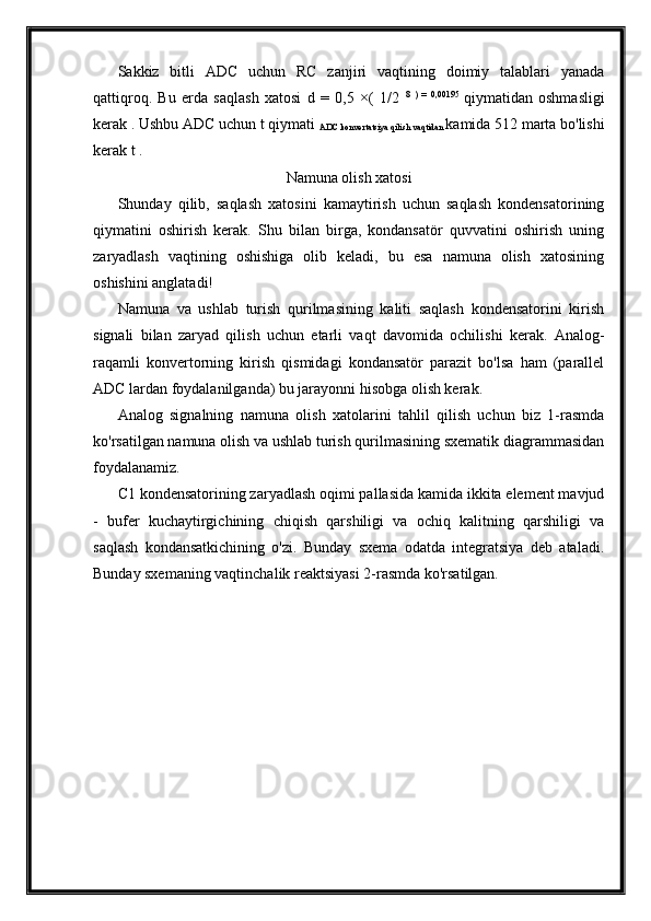 Sakkiz   bitli   ADC   uchun   RC   zanjiri   vaqtining   doimiy   talablari   yanada
qattiqroq.   Bu   erda   saqlash   xatosi   d   =   0,5   ×(   1/2   8   )   =   0,00195  
qiymatidan   oshmasligi
kerak . Ushbu ADC uchun t qiymati 
ADC konvertatsiya qilish vaqtidan  kamida 512 marta bo'lishi
kerak t .
Namuna olish xatosi
Shunday   qilib,   saqlash   xatosini   kamaytirish   uchun   saqlash   kondensatorining
qiymatini   oshirish   kerak.   Shu   bilan   birga,   kondansatör   quvvatini   oshirish   uning
zaryadlash   vaqtining   oshishiga   olib   keladi,   bu   esa   namuna   olish   xatosining
oshishini anglatadi!
Namuna   va   ushlab   turish   qurilmasining   kaliti   saqlash   kondensatorini   kirish
signali   bilan   zaryad   qilish   uchun   etarli   vaqt   davomida   ochilishi   kerak.   Analog-
raqamli   konvertorning   kirish   qismidagi   kondansatör   parazit   bo'lsa   ham   (parallel
ADC lardan foydalanilganda) bu jarayonni hisobga olish kerak.
Analog   signalning   namuna   olish   xatolarini   tahlil   qilish   uchun   biz   1-rasmda
ko'rsatilgan namuna olish va ushlab turish qurilmasining sxematik diagrammasidan
foydalanamiz.
C1 kondensatorining zaryadlash oqimi pallasida kamida ikkita element mavjud
-   bufer   kuchaytirgichining   chiqish   qarshiligi   va   ochiq   kalitning   qarshiligi   va
saqlash   kondansatkichining   o'zi.   Bunday   sxema   odatda   integratsiya   deb   ataladi.
Bunday sxemaning vaqtinchalik reaktsiyasi 2-rasmda ko'rsatilgan. 