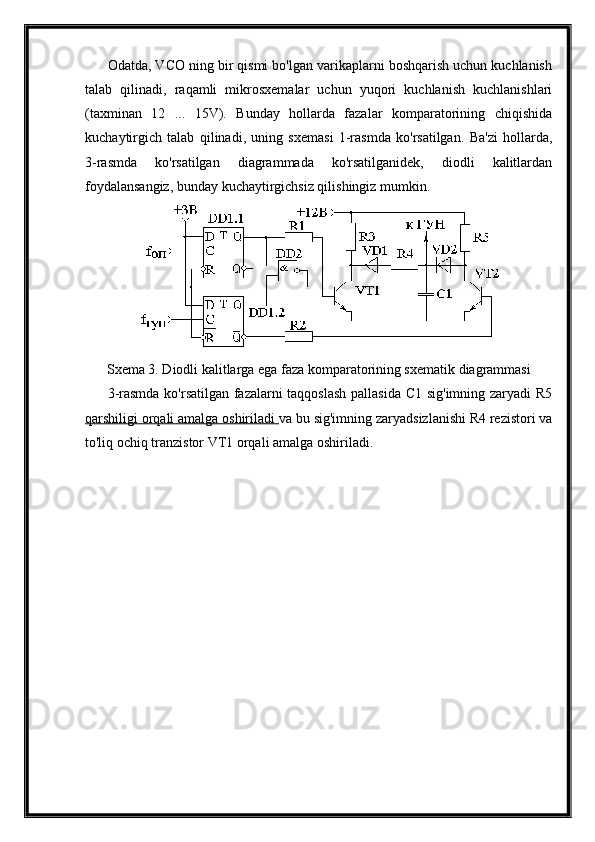 Odatda, VCO ning bir qismi bo'lgan varikaplarni boshqarish uchun kuchlanish
talab   qilinadi,   raqamli   mikrosxemalar   uchun   yuqori   kuchlanish   kuchlanishlari
(taxminan   12   ...   15V).   Bunday   hollarda   fazalar   komparatorining   chiqishida
kuchaytirgich   talab   qilinadi,   uning   sxemasi   1-rasmda   ko'rsatilgan.   Ba'zi   hollarda,
3-rasmda   ko'rsatilgan   diagrammada   ko'rsatilganidek,   diodli   kalitlardan
foydalansangiz, bunday kuchaytirgichsiz qilishingiz mumkin.
Sxema 3. Diodli kalitlarga ega faza komparatorining sxematik diagrammasi
3-rasmda ko'rsatilgan fazalarni taqqoslash pallasida C1 sig'imning zaryadi R5
qarshiligi orqali amalga oshiriladi  va bu sig'imning zaryadsizlanishi R4 rezistori va
to'liq ochiq tranzistor VT1 orqali amalga oshiriladi. 