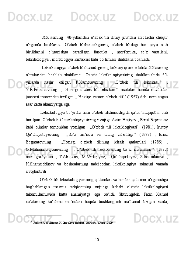         XX   asrning     40-yillaridan   o‘zbek   tili   ilmiy   jihatdan   atroflicha   chuqur
o‘rganila   boshlandi.   O‘zbek   tilshunosligining   o‘zbek   tilidagi   har   qaysi   sath
birliklarini   o‘rganishga   qaratilgan   fonetika   ,   morfemika,   so‘z   yasalishi,
leksikologiya , morfologiya ,sintaksis kabi bo‘limlari shakllana boshladi.
       Leksikologiya o‘zbek tilshunosligining tarkibiy qismi sifatida XX asrning
o‘rtalaridan   boshlab   shakllandi.   Ozbek   leksikologiyasining   shakllanishida   50-
yillarda   nashr   etilgan   F.Kamolovning     ,,O‘zbek   tili   leksikasi’’   ,
Y.R.Pinxasovning     ,,   Hozirgi   o‘zbek   tili   leksikasi’’   risolalari   hamda   mualliflar
jamoasi tomonidan tuzilgan ,, Hozirgi zamon o‘zbek tili’’ (1957) deb   nomlangan
asar katta ahamiyatga ega. 
        Leksikologiya  bo‘yicha  ham  o‘zbek  tilshunosligida   qator  tadqiqotlar  olib
borilgan. O‘zbek tili leksikologiyasining rivojiga Azim Hojiyev , Ernst Begmatov
kabi   olimlar   tomonidan   yozilgan     ,,O‘zbek   tili   leksiklogiyasi’’   (1981),   Iristoy
Qo‘chqortoyevning     ,,So‘z   ma’nosi   va   uning   valentligi’’   (197)   ,   Ernst
Begmatovning     ,,Hozirgi   o‘zbek   tilining   leksik   qatlamlari   (1985)   ,
G.Muhammadjonovning     ,,   O‘zbek   tili   leksikasining   ba’zi   masalalari’’   (1982)
monografiyalari   ,   T.Aliqulov,   M.Mirtojiyev,   I.Qo‘chqortoyev,   S.Iskandarova   ,
H.Shamsiddinov   va   boshqalarning   tadqiqotlari   leksikologiya   sohasini   yanada
rivojlantirdi . 6
       O‘zbek tili leksikologiyasining qatlamlari va har bir qatlamni o‘rganishga
bag‘ishlangan   maxsus   tadqiqotning   vujudga   kelishi   o‘zbek   leksikologiyasi
takomillashuvida   katta   ahamiyatga   ega   bo‘ldi.   Shuningdek,   Faxri   Kamol
so‘zlarning   ko‘chma   ma’nolari   haqida   boshlang‘ich   ma’lumot   bergan   esada,
6
  Rafiyev A. G’ulomova N. Ona tili va adabiyot. Toshkent, “Sharq”, 2009. 
10 