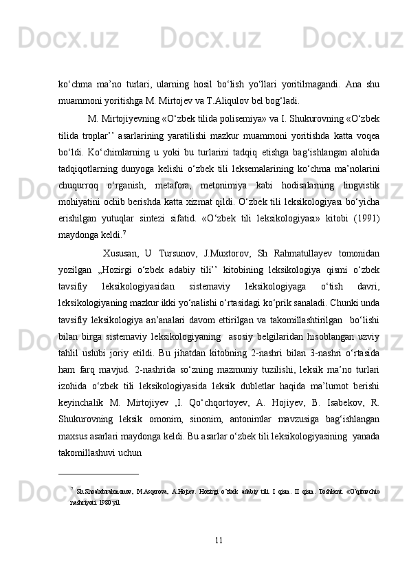 ko‘chma   ma’no   turlari,   ularning   hosil   bo‘lish   yo‘llari   yoritilmagandi.   Ana   shu
muammoni yoritishga M. Mirtojev va T.Aliqulov bel bog‘ladi.
    M. Mirtojiyevning «O‘zbek tilida polisemiya» va I. Shukurovning «O‘zbek
tilida   troplar’’   asarlarining   yaratilishi   mazkur   muammoni   yoritishda   katta   voqea
bo‘ldi.   Ko‘chimlarning   u   yoki   bu   turlarini   tadqiq   etishga   bag‘ishlangan   alohida
tadqiqotlarning   dunyoga   kelishi   o‘zbek   tili   leksemalarining   ko‘chma   ma’nolarini
chuqurroq   o‘rganish,   metafora,   metonimiya   kabi   hodisalarning   lingvistik
mohiyatini ochib berishda katta xizmat  qildi. O‘zbek tili leksikologiyası  bo‘yicha
erishilgan   yutuqlar   sintezi   sifatid.   «O‘zbek   tili   leksikologiyası»   kitobi   (1991)
maydonga keldi. 7
        Xususan,   U   Tursunov,   J.Muxtorov,   Sh   Rahmatullayev   tomonidan
yozilgan   ,,Hozirgi   o‘zbek   adabiy   tili’’   kitobining   leksikologiya   qismi   o‘zbek
tavsifiy   leksikologiyasidan   sistemaviy   leksikologiyaga   o‘tish   davri,
leksikologiyaning mazkur ikki yo‘nalishi o‘rtasidagi ko‘prik sanaladi. Chunki unda
tavsifiy   leksikologiya   an’analari   davom   ettirilgan   va   takomillashtirilgan     bo‘lishi
bilan   birga   sistemaviy   leksikologiyaning     asosiy   belgilaridan   hisoblangan   uzviy
tahlil   uslubi   joriy   etildi.   Bu   jihatdan   kitobning   2-nashri   bilan   3-nashri   o‘rtasida
ham   farq   mavjud.   2-nashrida   so‘zning   mazmuniy   tuzilishi,   leksik   ma’no   turlari
izohida   o‘zbek   tili   leksikologiyasida   leksik   dubletlar   haqida   ma’lumot   berishi
keyinchalik   M.   Mirtojiyev   ,I.   Qo‘chqortoyev,   A.   Hojiyev,   B.   Isabekov,   R.
Shukurovning   leksik   omonim,   sinonim,   antonimlar   mavzusiga   bag‘ishlangan
maxsus asarlari maydonga keldi. Bu asarlar o‘zbek tili leksikologiyasining  yanada
takomillashuvi uchun
7
  Sh.Shoabdurahmonov,   M.Asqarova,   A.Hojiev.   Hozirgi   o’zbek   adabiy   tili.   I   qism.   II   qism.   Toshkent.   «O’qituvchi»
nashriyoti. 1980 yil. 
11 
