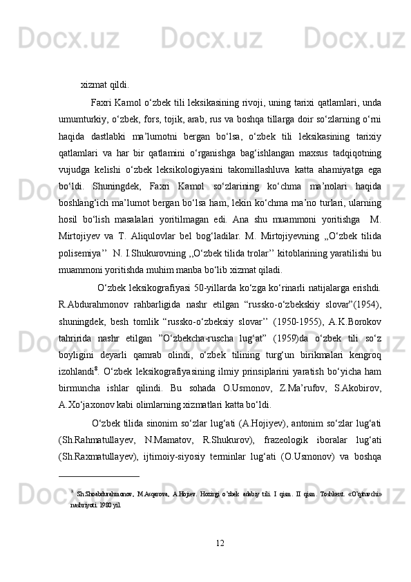 xizmat qildi.
       Faxri Kamol o‘zbek tili leksikasining rivoji, uning tarixi qatlamlari, unda
umumturkiy, o‘zbek, fors, tojik, arab, rus va boshqa tillarga doir so‘zlarning o‘rni
haqida   dastlabki   ma’lumotni   bergan   bo‘lsa,   o‘zbek   tili   leksikasining   tarixiy
qatlamlari   va   har   bir   qatlamini   o‘rganishga   bag‘ishlangan   maxsus   tadqiqotning
vujudga   kelishi   o‘zbek   leksikologiyasini   takomillashluva   katta   ahamiyatga   ega
bo‘ldi.   Shuningdek,   Faxri   Kamol   so‘zlarining   ko‘chma   ma’nolari   haqida
boshlang‘ich ma’lumot bergan bo‘lsa  ham, lekin ko‘chma ma’no turlari, ularning
hosil   bo‘lish   masalalari   yoritilmagan   edi.   Ana   shu   muammoni   yoritishga     M.
Mirtojiyev   va   T.   Aliqulovlar   bel   bog‘ladilar.   M.   Mirtojiyevning   ,,O‘zbek   tilida
polisemiya’’  N. I.Shukurovning ,,O‘zbek tilida trolar’’ kitoblarining yaratilishi bu
muammoni yoritishda muhim manba bo‘lib xizmat qiladi.
           O‘zbek leksikografiyasi 50-yillarda ko‘zga ko‘rinarli natijalarga erishdi.
R.Abdurahmonov   rahbarligida   nashr   etilgan   “russko-o‘zbekskiy   slovar”(1954),
shuningdek,   besh   tomlik   “russko-o‘zbeksiy   slovar’’   (1950-1955),   A.K.Borokov
tahririda   nashr   etilgan   ”O‘zbekcha-ruscha   lug‘at”   (1959)da   o‘zbek   tili   so‘z
boyligini   deyarli   qamrab   olindi,   o‘zbek   tilining   turg‘un   birikmalari   kengroq
izohlandi 8
.   O‘zbek   leksikografiyasining   ilmiy   prinsiplarini   yaratish   bo‘yicha   ham
birmuncha   ishlar   qilindi.   Bu   sohada   O.Usmonov,   Z.Ma’rufov,   S.Akobirov,
A.Xo‘jaxonov kabi olimlarning xizmatlari katta bo‘ldi.
       O‘zbek tilida sinonim so‘zlar lug‘ati  (A.Hojiyev), antonim so‘zlar  lug‘ati
(Sh.Rahmatullayev,   N.Mamatov,   R.Shukurov),   frazeologik   iboralar   lug‘ati
(Sh.Raxmatullayev),   ijtimoiy-siyosiy   terminlar   lug‘ati   (O.Usmonov)   va   boshqa
8
  Sh.Shoabdurahmonov,   M.Asqarova,   A.Hojiev.   Hozirgi   o’zbek   adabiy   tili.   I   qism.   II   qism.   Toshkent.   «O’qituvchi»
nashriyoti. 1980 yil. 
12 