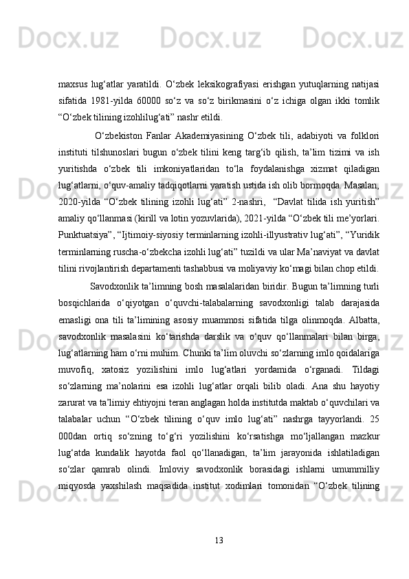 maxsus   lug‘atlar   yaratildi.   O‘zbek   leksikografiyasi   erishgan   yutuqlarning   natijasi
sifatida   1981-yilda   60000   so‘z   va   so‘z   birikmasini   o‘z   ichiga   olgan   ikki   tomlik
“O‘zbek tilining izohlilug‘ati” nashr etildi.
        O‘zbekiston   Fanlar   Akademiyasining   O‘zbek   tili,   adabiyoti   va   folklori
instituti   tilshunoslari   bugun   o‘zbek   tilini   keng   targ‘ib   qilish,   ta’lim   tizimi   va   ish
yuritishda   o‘zbek   tili   imkoniyatlaridan   to‘la   foydalanishga   xizmat   qiladigan
lug‘atlarni, o‘quv-amaliy tadqiqotlarni yaratish ustida ish olib bormoqda. Masalan,
2020-yilda   “O‘zbek   tilining   izohli   lug‘ati”   2-nashri,     “Davlat   tilida   ish   yuritish”
amaliy qo‘llanmasi (kirill va lotin yozuvlarida), 2021-yilda “O‘zbek tili me’yorlari.
Punktuatsiya”, “Ijtimoiy-siyosiy terminlarning izohli-illyustrativ lug‘ati”, “Yuridik
terminlarning ruscha-o‘zbekcha izohli lug‘ati” tuzildi va ular Ma’naviyat va davlat
tilini rivojlantirish departamenti tashabbusi va moliyaviy ko‘magi bilan chop etildi.
       Savodxonlik ta’limning bosh masalalaridan biridir. Bugun ta’limning turli
bosqichlarida   o‘qiyotgan   o‘quvchi-talabalarning   savodxonligi   talab   darajasida
emasligi   ona   tili   ta’limining   asosiy   muammosi   sifatida   tilga   olinmoqda.   Albatta,
savodxonlik   masalasini   ko‘tarishda   darslik   va   o‘quv   qo‘llanmalari   bilan   birga,
lug‘atlarning ham o‘rni muhim. Chunki ta’lim oluvchi so‘zlarning imlo qoidalariga
muvofiq,   xatosiz   yozilishini   imlo   lug‘atlari   yordamida   o‘rganadi.   Tildagi
so‘zlarning   ma’nolarini   esa   izohli   lug‘atlar   orqali   bilib   oladi.   Ana   shu   hayotiy
zarurat va ta’limiy ehtiyojni teran anglagan holda institutda maktab o‘quvchilari va
talabalar   uchun   “O‘zbek   tilining   o‘quv   imlo   lug‘ati”   nashrga   tayyorlandi.   25
000dan   ortiq   so‘zning   to‘g‘ri   yozilishini   ko‘rsatishga   mo‘ljallangan   mazkur
lug‘atda   kundalik   hayotda   faol   qo‘llanadigan,   ta’lim   jarayonida   ishlatiladigan
so‘zlar   qamrab   olindi.   Imloviy   savodxonlik   borasidagi   ishlarni   umummilliy
miqyosda   yaxshilash   maqsadida   institut   xodimlari   tomonidan   “O‘zbek   tilining
13 