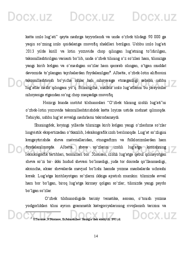 katta   imlo   lug‘ati”   qayta   nashrga   tayyorlandi   va   unda   o‘zbek   tilidagi   90   000   ga
yaqin   so‘zning   imlo   qoidalariga   muvofiq   shakllari   berilgan.   Ushbu   imlo   lug‘ati
2013   yilda   kirill   va   lotin   yozuvida   chop   qilingan   lug‘atning   to‘ldirilgan,
takomillashtirilgan varianti bo‘lib, unda o‘zbek tilining o‘z so‘zlari ham, tilimizga
yangi   kirib   kelgan   va   o‘rnashgan   so‘zlar   ham   qamrab   olingan,   o‘tgan   muddat
davomida   to‘plangan   tajribalardan   foydalanilgan 9
.   Albatta,   o‘zbek-lotin   alifbosini
takomillashtirish   bo‘yicha   ishlar   hali   nihoyasiga   etmaganligi   sababli   ushbu
lug‘atlar  nashr  qilingani  yo‘q. Bizningcha, mazkur  imlo lug‘atlarini  bu jarayonlar
nihoyasiga etgandan so‘ng chop maqsadga muvofiq.
        Hozirgi   kunda   institut   tilshunoslari   “O‘zbek   tilining   izohli   lug‘ati”ni
o‘zbek-lotin   yozuvida   takomillashtirishdek   katta   loyixa   ustida   mehnat   qilmoqda.
Tabiiyki, ushbu lug‘at avvalgi nashrlarni takrorlamaydi. 
Shuningdek,   keyingi   yillarda   tilimizga   kirib   kelgan   yangi   o‘zlashma   so‘zlar
lingvistik ekspertizadan o‘tkazilib, leksikografik izoh berilmoqda. Lug‘at so‘zligini
kengaytirishda   sheva   materiallaridan,   etnografizm   va   folklorizmlardan   ham
foydalanilmoqda.   Albatta,   sheva   so‘zlarini   izohli   lug‘atga   kiritishning
leksikografik tartiblari, taomillari bor. Xususan, izohli lug‘atga qabul qilinayotgan
sheva   so‘zi   bir-   ikki   hudud   shevasi   bo‘lmasligi,   juda   tor   doirada   qo‘llanmasligi,
aksincha,   aksar   shevalarda   mavjud   bo‘lishi   hamda   yozma   manbalarda   uchrashi
kerak.   Lug‘atga   kiritilayotgan   so‘zlarni   ikkiga   ajratish   mumkin:   tilimizda   avval
ham   bor   bo‘lgan,   biroq   lug‘atga   kirmay   qolgan   so‘zlar;   tilimizda   yangi   paydo
bo‘lgan so‘zlar.
      O‘zbek   tilshunosligida   tarixiy   tematika,   asosan,   o‘tmish   yozma
yodgorliklari   tilini   ayrim   grammatik   kategoriyalarining   rivojlanish   tarixini   va
9
  U.Tursunov, N.Muxtorov, Sh.Rahmatullaev. Hozirgi o’zbek adabiy tili. 1992 yil.
14 