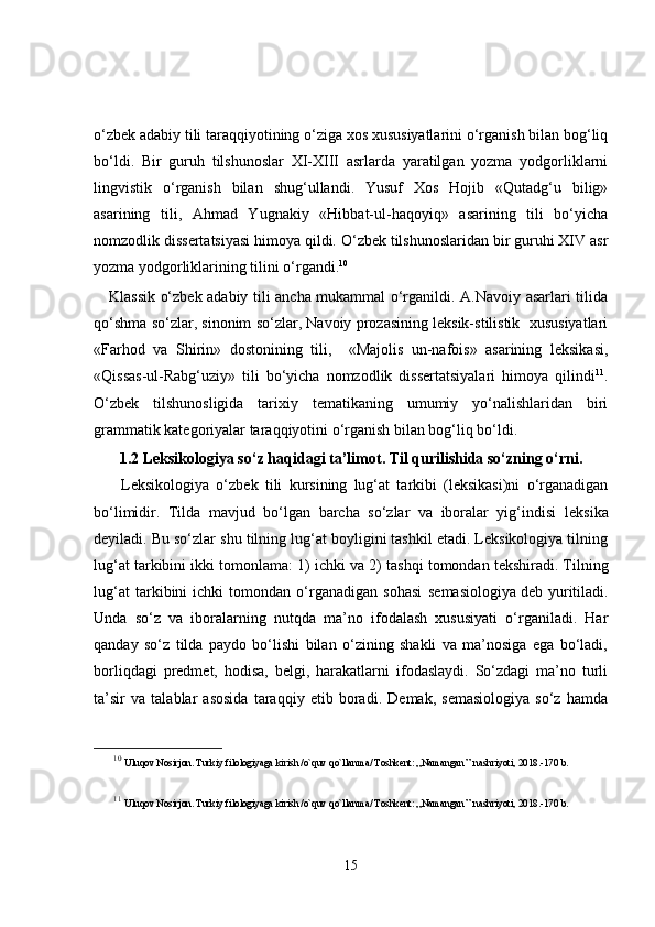o‘zbek adabiy tili taraqqiyotining o‘ziga xos xususiyatlarini o‘rganish bilan bog‘liq
bo‘ldi.   Bir   guruh   tilshunoslar   XI-XIII   asrlarda   yaratilgan   yozma   yodgorliklarni
lingvistik   o‘rganish   bilan   shug‘ullandi.   Yusuf   Xos   Hojib   «Qutadg‘u   bilig»
asarining   tili,   Ahmad   Yugnakiy   «Hibbat-ul-haqoyiq»   asarining   tili   bo‘yicha
nomzodlik dissertatsiyasi himoya qildi. O‘zbek tilshunoslaridan bir guruhi XIV asr
yozma yodgorliklarining tilini o‘rgandi. 10
     Klassik o‘zbek adabiy tili ancha mukammal o‘rganildi. A.Navoiy asarlari tilida
qo‘shma so‘zlar, sinonim so‘zlar, Navoiy prozasining leksik-stilistik  xususiyatlari
«Farhod   va   Shirin»   dostonining   tili,     «Majolis   un-nafois»   asarining   leksikasi,
«Qissas-ul-Rabg‘uziy»   tili   bo‘yicha   nomzodlik   dissertatsiyalari   himoya   qilindi 11
.
O‘zbek   tilshunosligida   tarixiy   tematikaning   umumiy   yo‘nalishlaridan   biri
grammatik kategoriyalar taraqqiyotini o‘rganish bilan bog‘liq bo‘ldi. 
1.2  Leksikologiya so‘z ha q idagi ta’limot . Til qurilishida so‘zning o‘rni.
        Leksikologiya   o‘zbek   tili   kursining   lug‘at   tarkibi   (leksikasi)ni   o‘rganadigan
bo‘limidir.   Tilda   mavjud   bo‘lgan   barcha   so‘zlar   va   iboralar   yig‘indisi   leksika
deyiladi. Bu so‘zlar shu tilning lug‘at boyligini tashkil etadi. Leksikologiya tilning
lug‘at tarkibini ikki tomonlama: 1)  ichki  va 2)  tashqi  tomondan tekshiradi. Tilning
lug‘at   tarkibini   ichki   tomondan   o‘rganadigan   sohasi   semasiologiya  
deb   yuritiladi.
Unda   so‘z   va   iboralarning   nutqda   ma’no   ifodalash   xususiyati   o‘rganiladi.   Har
qanday   so‘z   tilda   paydo   bo‘lishi   bilan   o‘zining   shakli   va   ma’nosiga   ega   bo‘ladi,
borliqdagi   predmet,   hodisa,   belgi,   harakatlarni   ifodaslaydi.   So‘zdagi   ma’no   turli
ta’sir   va   talablar   asosida   taraqqiy   etib   boradi.   Demak,   semasiologiya   so‘z   hamda
10
  Uluqov Nosirjon. Turkiy filologiyaga kirish /o`quv qo`llanma/ Toshkent: ,,Namangan’’ nashriyoti, 2018.-170 b.
11
  Uluqov Nosirjon. Turkiy filologiyaga kirish /o`quv qo`llanma/ Toshkent: ,,Namangan’’ nashriyoti, 2018.-170 b.
15 