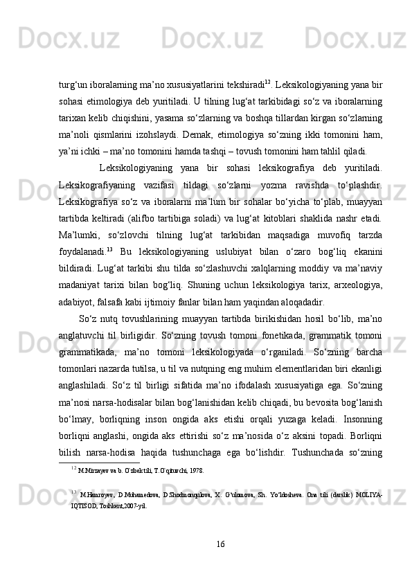 turg‘un iboralarning ma’no xususiyatlarini tekshiradi 12
. Leksikologiyaning yana bir
sohasi   etimologiya   deb yuritiladi. U tilning lug‘at tarkibidagi so‘z va iboralarning
tarixan kelib chiqishini, yasama so‘zlarning va boshqa tillardan kirgan so‘zlarning
ma’noli   qismlarini   izohslaydi.   Demak,   etimologiya   so‘zning   ikki   tomonini   ham,
ya’ni ichki – ma’no tomonini hamda tashqi – tovush tomonini ham tahlil qiladi.
          Leksikologiyaning   yana   bir   sohasi   leksikografiya   deb   yuritiladi.
Leksikografiyaning   vazifasi   tildagi   so‘zlarni   yozma   ravishda   to‘plashdir.
Leksikografiya   so‘z   va   iboralarni   ma’lum   bir   sohalar   bo‘yicha   to‘plab,   muayyan
tartibda   keltiradi   (alifbo   tartibiga   soladi)   va   lug‘at   kitoblari   shaklida   nashr   etadi.
Ma’lumki,   so‘zlovchi   tilning   lug‘at   tarkibidan   maqsadiga   muvofiq   tarzda
foydalanadi. 13
  Bu   leksikologiyaning   uslubiyat   bilan   o‘zaro   bog‘liq   ekanini
bildiradi.   Lug‘at   tarkibi   shu   tilda   so‘zlashuvchi   xalqlarning   moddiy   va   ma’naviy
madaniyat   tarixi   bilan   bog‘liq.   Shuning   uchun   leksikologiya   tarix,   arxeologiya,
adabiyot, falsafa kabi ijtimoiy fanlar bilan ham yaqindan aloqadadir.  
          So‘z   nutq   tovushlarining   muayyan   tartibda   birikishidan   hosil   bo‘lib,   ma’no
anglatuvchi   til   birligidir.   So‘zning   tovush   tomoni   fonetikada,   grammatik   tomoni
grammatikada,   ma’no   tomoni   leksikologiyada   o‘rganiladi.   So‘zning   barcha
tomonlari nazarda tutilsa, u til va nutqning eng muhim elementlaridan biri ekanligi
anglashiladi.   So‘z   til   birligi   sifatida   ma’no   ifodalash   xususiyatiga   ega.   So‘zning
ma’nosi narsa-hodisalar bilan bog‘lanishidan kelib chiqadi, bu bevosita bog‘lanish
bo‘lmay,   borliqning   inson   ongida   aks   etishi   orqali   yuzaga   keladi.   Insonning
borliqni   anglashi,   ongida   aks   ettirishi   so‘z   ma’nosida   o‘z   aksini   topadi.   Borliqni
bilish   narsa-hodisa   haqida   tushunchaga   ega   bo‘lishdir.   Tushunchada   so‘zning
12
  M.Mirzayev va b. O`zbek tili, T.O`qituvchi, 1978. 
13
  M.Hamroyev,   D.Muhamedova,   D.Shodmonqulova,   X.   G‘ulomova,   Sh.   Yo‘ldosheva.   Ona   tili   (darslik)   MOLIYA-
IQTISOD, Toshkent,2007-yil.
16 
