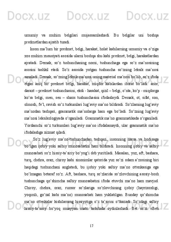 umumiy   va   muhim   belgilari   mujassamlashadi.   Bu   belgilar   uni   boshqa
predmetlardan ajratib turadi.
       Inson ma’lum bir predmet, belgi, harakat, holat kabilarning umumiy va o‘ziga
xos muhim xususiyati asosida ularni boshqa shu kabi predmet, belgi, harakatlardan
ajratadi.   Demak,   so‘z   tushunchaning   nomi,   tushunchaga   ega   so‘z   ma’nosining
asosini   tashkil   etadi.   So‘z   asosida   yotgan   tushuncha   so‘zning   leksik   ma’nosi
sanaladi. Demak, so‘zning leksik ma’nosi uning material ma’nosi bo‘lib, so‘z ifoda
etgan   aniq   bir   predmet   belgi,   harakat,   miqdor   kabilardan   iborat   bo‘ladi:   anor,
daraxt  – predmet tushunchasini,  ekdi  - harakat,  qizil  – belgi,  o‘nta ,  ko‘p  - miqdorga
ko‘ra   belgi,   men ,   sen   –   shaxs   tushunchasini   ifodaslaydi.   Demak,   ot,   sifat,   son,
olmosh, fe’l, ravish so‘z turkumlari lug‘aviy ma’no bildiradi. So‘zlarning lug‘aviy
ma’nodan   tashqari,   grammatik   ma’nolarga   ham   ega   bo‘ladi.   So‘zning   lug‘aviy
ma’nosi leksikologiyada o‘rganiladi. Grammatik ma’no grammatikada o‘rganiladi.
Yordamchi   so‘z   turkumlari   lug‘aviy   ma’no   ifodalamaydi,   ular   grammatik   ma’no
ifodalashga xizmat qiladi.
        So‘z   lug‘aviy   ma’no-tushunchadan   tashqari,   insonning   narsa   va   hodisaga
bo‘lgan ijobiy yoki  salbiy munosabatini  ham  bildiradi. Insonning ijobiy va salbiy
munosabati so‘z hissiy-ta’siriy bo‘yog‘i deb yuritiladi. Masalan,   yuz, aft, bashara,
turq, chehra, oraz, chiroy   kabi sinonimlar qatorida   yuz   so‘zi odam a’zosining biri
haqidagi   tushunchani   anglatadi,   bu   ijobiy   yoki   salbiy   ma’no   ottenkasiga   ega
bo‘lmagan   betaraf   so‘z.   Aft,   bashara,   turq   so‘zlarida   so‘zlovchining   asosiy-bosh
tushunchaga   qo‘shimcha   salbiy   munosabatini   ifoda   etuvchi   ma’no   ham   mavjud.
Chiroy,   chehra,   oraz,   ruxsor   so‘zlariga   so‘zlovchining   ijobiy   (hayrixoxligi,
yoqimli,   go‘zal   kabi   ma’no)   munosabati   ham   yuklatilgan.   Bunday   qo‘shimcha
ma’no   ottenkalar   kishilarning   hissiyotiga   o‘z   ta’sirini   o‘tkazadi.   So‘zdagi   salbiy
hissiy-ta’siriy   bo‘yoq   muayyan   matn   tarkibida   oydinlashadi.   Bet   so‘zi   «Beti
17 