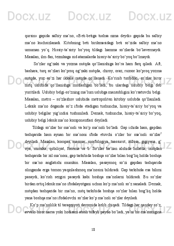 qursin»   gapida   salbiy   ma’no,   «Beti-betiga   tushsa   nima   deydi»   gapida   bu   salbiy
ma’no   kuchsizlanadi.   Kitobning   beti   birikmasidagi   beti   so‘zida   salbiy   ma’no
umuman   yo‘q.   Hissiy-ta’siriy   bo‘yoq   tildagi   hamma   so‘zlarda   bo‘lavermaydi.
Masalan, ilm-fan, texnikaga oid atamalarda hissiy-ta’siriy bo‘yoq bo‘lmaydi.
          So‘zlar   og‘zaki   va   yozma   nutqda   qo‘llanishiga   ko‘ra   ham   farq   qiladi.   Aft,
bashara, turq   so‘zlari ko‘proq og‘zaki nutqda,   chiroy, oraz, ruxsor   ko‘proq yozma
nutqda,   yuz   so‘zi   har   ikkala   nutqda   qo‘llanadi.   Ko‘rinib   turibdiki,   so‘zlar   biror
nutq   uslubida   qo‘llanishga   moslashgan   bo‘ladi,   bu   ulardagi   uslubiy   belgi   deb
yuritiladi. Uslubiy belgi-so‘zning ma’lum uslubga mansubligini ko‘rsatuvchi belgi.
Masalan,   metro   –   so‘zlashuv   uslubida   metropoliten   kitobiy   uslubda   qo‘llaniladi.
Leksik   ma’no   deganda   so‘z   ifoda   etadigan   tushuncha,   hissiy-ta’siriy   bo‘yoq   va
uslubiy   belgilar   yig‘indisi   tushuniladi.   Demak,   tushuncha,   hissiy-ta’siriy   bo‘yoq,
uslubiy belgi leksik ma’no komponentlari deyiladi.
         Tildagi  so‘zlar  bir  ma’noli  va ko‘p ma’noli  bo‘ladi. Gap ichida ham, gapdan
tashqarida   ham   aynan   bir   ma’noni   ifoda   etuvchi   o‘zlar   bir   ma’noli   so‘zlar 5
deyiladi.   Masalan,   kompas,   marmar,   morfologiya,   taassurot,   xulosa,   gigiyena,   g‘
oya,   mimika,   qobiliyat,   fonema   va   b.   So‘zlar   ba’zan   alohida   holatda,   nutqdan
tashqarida bir xil ma’noni, gap tarkibida boshqa so‘zlar bilan bog‘liq holda boshqa
bir   ma’no   anglatishi   mumkin.   Masalan,   pasaymoq   so‘zi   gapdan   tashqarida
olinganda erga tomon yaqinlashmoq ma’nosini bildiradi. Gap tarkibida esa   bilimi
pasaydi,   ko‘rish   sezgisi   pasaydi   kabi   boshqa   ma’nolarni   bildiradi.   Bu   so‘zlar
birdan ortiq leksik ma’no ifodalayotgani uchun ko‘p ma’noli so‘z sanaladi. Demak,
nutqdan   tashqarida   bir   ma’no,   nutq   tarkibida   boshqa   so‘zlar   bilan   bog‘liq   holda
yana boshqa ma’no ifodalovchi so‘zlar  ko‘p ma’noli so‘zlar  deyiladi. 
     Ko‘p ma’nolilik til taraqqiyoti davomida kelib chiqadi. Tildagi har qanday so‘z,
avvalo biror narsa yoki hodisani atash tufayli paydo bo‘ladi, ya’ni bir ma’nonigina
18 