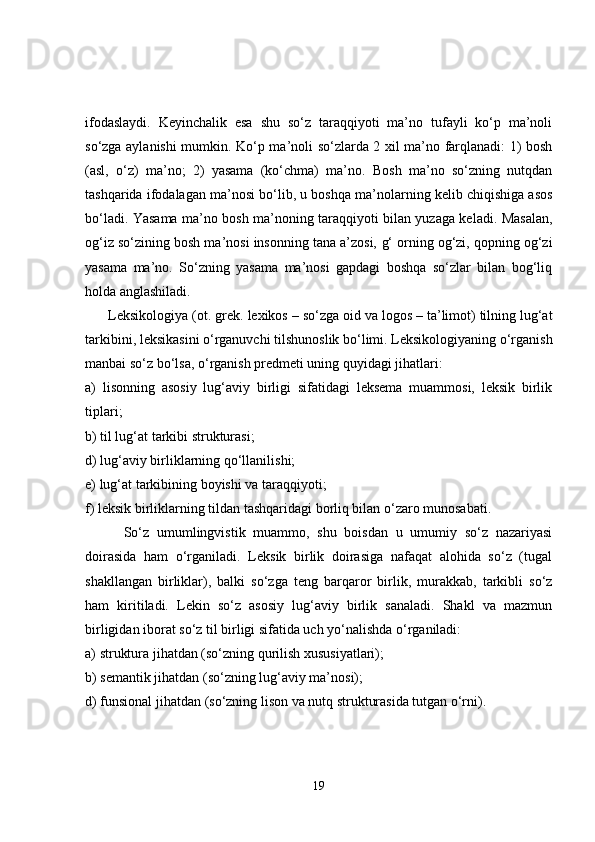 ifodaslaydi.   Keyinchalik   esa   shu   so‘z   taraqqiyoti   ma’no   tufayli   ko‘p   ma’noli
so‘zga aylanishi mumkin. Ko‘p ma’noli so‘zlarda 2 xil ma’no farqlanadi: 1) bosh
(asl,   o‘z)   ma’no;   2)   yasama   (ko‘chma)   ma’no.   Bosh   ma’no   so‘zning   nutqdan
tashqarida ifodalagan ma’nosi bo‘lib, u boshqa ma’nolarning kelib chiqishiga asos
bo‘ladi. Yasama ma’no bosh ma’noning taraqqiyoti bilan yuzaga keladi. Masalan,
og‘iz  so‘zining bosh ma’nosi insonning tana a’zosi,  g‘ orning og‘zi, qopning og‘zi
yasama   ma’no.   So‘zning   yasama   ma’nosi   gapdagi   boshqa   so‘zlar   bilan   bog‘liq
holda anglashiladi.
      Leksikologiya (ot. grek.  lexikos  – so‘zga oid va  logos  – ta’limot) tilning lug‘at
tarkibini, leksikasini o‘rganuvchi tilshunoslik bo‘limi. Leksikologiyaning o‘rganish
manbai so‘z bo‘lsa, o‘rganish predmeti uning quyidagi jihatlari:
a)   lisonning   asosiy   lug‘aviy   birligi   sifatidagi   leksema   muammosi,   leksik   birlik
tiplari;
b) til lug‘at tarkibi strukturasi;
d) lug‘aviy birliklarning qo‘llanilishi;
e) lug‘at tarkibining boyishi va taraqqiyoti;
f) leksik birliklarning tildan tashqaridagi borliq bilan o‘zaro munosabati.
          So‘z   umumlingvistik   muammo,   shu   boisdan   u   umumiy   so‘z   nazariyasi
doirasida   ham   o‘rganiladi.   Leksik   birlik   doirasiga   nafaqat   alohida   so‘z   (tugal
shakllangan   birliklar),   balki   so‘zga   teng   barqaror   birlik,   murakkab,   tarkibli   so‘z
ham   kiritiladi.   Lekin   so‘z   asosiy   lug‘aviy   birlik   sanaladi.   Shakl   va   mazmun
birligidan iborat so‘z til birligi sifatida uch yo‘nalishda o‘rganiladi: 
a) struktura jihatdan (so‘zning qurilish xususiyatlari);
b) semantik jihatdan (so‘zning lug‘aviy ma’nosi);
d) funsional jihatdan (so‘zning lison va nutq strukturasida tutgan o‘rni).
19 