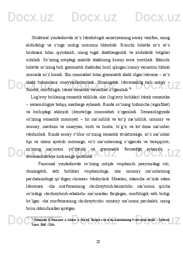        Struktural yondashuvda so‘z leksikologik nazariyasining asosiy vazifasi, uning
alohidaligi   va   o‘ziga   xosligi   mezonini   tiklashdir.   Birinchi   holatda   so‘z   so‘z
birikmasi   bilan   qiyoslanib,   uning   tugal   shakllanganlik   va   alohidalik   belgilari
ochiladi.   So‘zning   nutqdagi   analitik   shaklining   lisoniy   asosi   yoritiladi.   Ikkinchi
holatda so‘zning turli grammatik shaklidan hosil qilingan lisoniy variantini tiklash
xususida so‘z boradi. Shu munosabat bilan grammatik shakl olgan leksema – so‘z
shakl   tushunchasi   muayyanlashtiriladi.   Shuningdek,   leksemaning   turli   nutqiy   –
fonetik, morfologik, leksik-semantik variantlari o‘rganiladi. 14
    Lug‘aviy birlikning semantik tahlilida, ular (lug‘aviy birliklar) leksik semantika
– semasiologiya tadqiq manbaiga aylanadi. Bunda so‘zning tushuncha (signifikat)
va   borliqdagi   atalmish   (denotat)ga   munosabati   o‘rganiladi.   Semasiologiyada
so‘zning   semantik   xususiyati   –   bir   ma’nolilik   va   ko‘p   ma’nolilik,   umumiy   va
xususiy,   mavhum   va   muayyan,   bosh   va   hosila,   to‘g‘ri   va   ko‘chma   ma’nolari
tekshiriladi.  Bunda  asosiy  e’tibor   so‘zning  semantik  strukturasiga,   so‘z  ma’nolari
tipi   va   ularni   ajratish   mezoniga,   so‘z   ma’nolarining   o‘zgarishi   va   taraqqiyoti,
so‘zning   ma’nosini   yo‘qotishi   va   grammatik   formantga   aylanishi   –
desemantizatsiya hodisasiga qaratiladi.
        Funsional   yondashuvda   so‘zning   nutqda   voqelanish   jarayonidagi   roli,
shuningdek,   sath   birliklari   voqelanishiga,   ular   umumiy   ma’nolarining
parchalanishiga   qo‘shgan   «hissasi»   tekshiriladi.   Masalan,   odamcha   so‘zida   odam
leksemasi   - cha   morfemasining   «kichraytirish-kamsitish»   ma’nosini   qizcha
so‘zidagi   «kichraytirish-erkalash»   ma’nosidan   farqlagan,   morfologik   sath   birligi
bo‘lgan   -cha   morfemasining   «kichraytirish»   umumiy   ma’nosini   parchalab,   uning
birini ikkinchisidan ajratgan.
14
  Mahmudov N, Nurmonov  А ,   Sobirov A. Ona tili.  Umumiy o‘rta ta’lim maktablarining 9-sinfi uchun darslik. – Toshkent:
Tasvir, 2006. –126 b.
20 