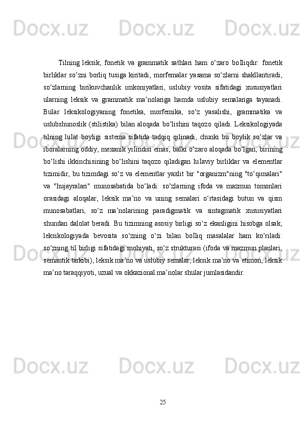           Tilning   leksik,   fonetik   va   grammatik   sathlari   ham   o‘zaro   bo І liqdir:   fonetik
birliklar   so‘zni   borliq   tusiga   kiritadi,   morfemalar   yasama   so‘zlarni   shakllantiradi,
so‘zlarning   birikuvchanlik   imkoniyatlari,   uslubiy   vosita   sifatidagi   xususiyatlari
ularning   leksik   va   grammatik   ma’nolariga   hamda   uslubiy   semalariga   tayanadi.
Bular   leksikologiyaning   fonetika,   morfemika,   so‘z   yasalishi,   grammatika   va
uslubshunoslik   (stilistika)   bilan   aloqada   bo‘lishini   taqozo   qiladi.   Leksikologiyada
tilning   lu І at   boyligi   sistema   sifatida   tadqiq   qilinadi,   chunki   bu   boylik   so‘zlar   va
iboralarning oddiy, mexanik yi І indisi emas, balki o‘zaro aloqada bo‘lgan, birining
bo‘lishi   ikkinchisining   bo‘lishini   taqozo   qiladigan   lu І aviy   birliklar   va   elementlar
tizimidir, bu tizimdagi so‘z va elementlar  yaxlit  bir "organizm"ning "to‘qimalari"
va   "hujayralari"   munosabatida   bo‘ladi:   so‘zlarning   ifoda   va   mazmun   tomonlari
orasidagi   aloqalar,   leksik   ma’no   va   uning   semalari   o‘rtasidagi   butun   va   qism
munosabatlari,   so‘z   ma’nolarining   paradigmatik   va   sintagmatik   xususiyatlari
shundan dalolat  beradi. Bu  tizimning asosiy  birligi  so‘z ekanligini  hisobga  olsak,
leksikologiyada   bevosita   so‘zning   o‘zi   bilan   bo І liq   masalalar   ham   ko‘riladi:
so‘zning til birligi sifatidagi mohiyati, so‘z strukturasi (ifoda va mazmun planlari,
semantik tarkibi), leksik ma’no va uslubiy semalar, leksik ma’no va etimon, leksik
ma’no taraqqiyoti, uzual va okkazional ma’nolar shular jumlasidandir. 
25 