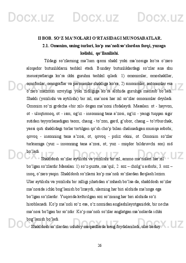 II BOB.  SO‘Z MA’NOLARI O‘RTASIDAGI MUNOSABATLAR.
2.1. Omonim,   uning turlari , ko‘p ma’noli so‘zlardan farqi, yuzaga
kelishi,  qo‘llanilishi.
        Tildagi   so‘zlarning   ma’lum   qismi   shakl   yoki   ma’nosiga   ko‘ra   o‘zaro
aloqador   butunliklarni   tashkil   etadi.   Bunday   butunliklardagi   so‘zlar   ana   shu
xususiyatlariga   ko‘ra   ikki   guruhni   tashkil   qiladi:   1)   omonimlar,   omoshakllar,
omofonlar, omograflar va paronimlar shakliga ko‘ra; 2) sinonimlar, antonimlar esa
o‘zaro   mazmun   uzviyligi   yoki   zidligiga   ko‘ra   alohida   guruhga   mansub   bo‘ladi.
Shakli   (yozilishi   va   aytilishi)   bir   xil,   ma’nosi   har   xil   so‘zlar   omonimlar   deyiladi.
Omonim so‘zi grekcha «bir xil» degan ma’noni ifodalaydi. Masalan: ot - hayvon,
ot - uloqtirmoq, ot - ism; og‘iz - insonning tana a’zosi, og‘iz - yangi tuqqan sigir
sutidan tayyorlanadigan taom; chang - to‘zon, gard, g‘ubor, chang – to‘rtburchak,
yassi quti shaklidagi torlar tortilgan qo‘sh cho‘p bilan chalinadigan musiqa asbobi;
qovoq   -   insonning   tana   a’zosi,   ot,   qovoq   -   poliz   ekini,   ot.   Omonim   so‘zlar
turkumiga   (yuz   –   insonning   tana   a’zosi,   ot;   yuz   -   miqdor   bildiruvchi   son)   oid
bo‘ladi.
     Shakldosh so‘zlar  aytilishi va yozilishi bir xil, ammo ma’nolari har xil 
bo‘lgan so‘zlardir.Masalan: 1) so‘z-puxta, ma’qul; 2. soz – cholg‘u asbobi; 3. soz –
inoq, o‘zaro yaqin. Shakldosh so‘zlarni ko‘p ma’noli so‘zlardan farqlash lozim. 
Ular aytilishi va yozilishi bir xilligi jihatidan o‘xshash bo‘lsa-da, shakldosh so‘zlar 
ma’nosida ichki bog‘lanish bo‘lmaydi, ularning har biri alohida ma’noga ega 
bo‘lgan so‘zlardir. Yuqorida keltirilgan  soz  so‘zining har biri alohida so‘z 
hisoblanadi. Ko‘p ma’noli so‘z esa, o‘z nomidan anglashilayotganidek, bir necha 
ma’nosi bo‘lgan bir so‘zdir. Ko‘p ma’noli so‘zlar anglatgan ma’nolarda ichki 
bog‘lanish bo‘ladi. 
    Shakldosh so‘zlardan uslubiy maqsadlarda keng foydalaniladi, ular badiiy 
26 