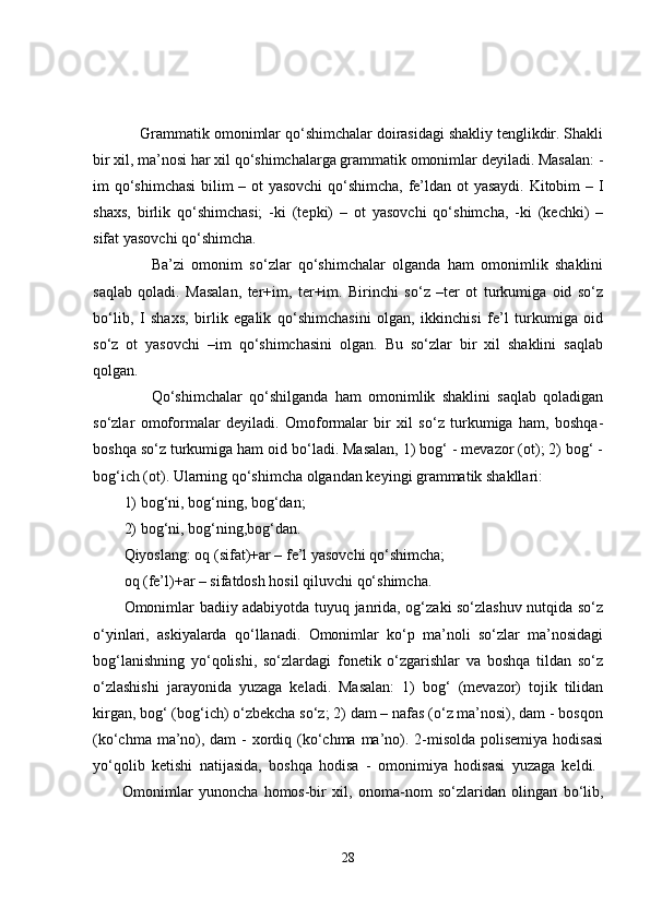     Grammatik omonimlar qo‘shimchalar doirasidagi shakliy tenglikdir. Shakli
bir xil, ma’nosi har xil qo‘shimchalarga grammatik omonimlar deyiladi. Masalan: -
im qo‘shimchasi  bilim – ot yasovchi  qo‘shimcha, fe’ldan ot yasaydi. Kitobim – I
shaxs,   birlik   qo‘shimchasi;   -ki   (tepki)   –   ot   yasovchi   qo‘shimcha,   -ki   (kechki)   –
sifat yasovchi qo‘shimcha. 
        Ba’zi   omonim   so‘zlar   qo‘shimchalar   olganda   ham   omonimlik   shaklini
saqlab   qoladi.   Masalan,   ter+im,   ter+im.   Birinchi   so‘z   –ter   ot   turkumiga   oid   so‘z
bo‘lib,   I   shaxs,   birlik   egalik   qo‘shimchasini   olgan,   ikkinchisi   fe’l   turkumiga   oid
so‘z   ot   yasovchi   –im   qo‘shimchasini   olgan.   Bu   so‘zlar   bir   xil   shaklini   saqlab
qolgan.
        Qo‘shimchalar   qo‘shilganda   ham   omonimlik   shaklini   saqlab   qoladigan
so‘zlar   omoformalar   deyiladi.   Omoformalar   bir   xil   so‘z   turkumiga   ham,   boshqa-
boshqa so‘z turkumiga ham oid bo‘ladi. Masalan, 1) bog‘ - mevazor (ot); 2) bog‘ -
bog‘ich (ot). Ularning qo‘shimcha olgandan keyingi grammatik shakllari: 
1) bog‘ni, bog‘ning, bog‘dan;
2) bog‘ni, bog‘ning,bog‘dan. 
Qiyoslang: oq (sifat)+ar – fe’l yasovchi qo‘shimcha;
oq (fe’l)+ar – sifatdosh hosil qiluvchi qo‘shimcha. 
Omonimlar badiiy adabiyotda tuyuq janrida, og‘zaki so‘zlashuv nutqida so‘z
o‘yinlari,   askiyalarda   qo‘llanadi.   Omonimlar   ko‘p   ma’noli   so‘zlar   ma’nosidagi
bog‘lanishning   yo‘qolishi,   so‘zlardagi   fonetik   o‘zgarishlar   va   boshqa   tildan   so‘z
o‘zlashishi   jarayonida   yuzaga   keladi.   Masalan:   1)   bog‘   (mevazor)   tojik   tilidan
kirgan, bog‘ (bog‘ich) o‘zbekcha so‘z; 2) dam – nafas (o‘z ma’nosi), dam - bosqon
(ko‘chma ma’no), dam  - xordiq (ko‘chma ma’no). 2-misolda polisemiya hodisasi
yo‘qolib   ketishi   natijasida,   boshqa   hodisa   -   omonimiya   hodisasi   yuzaga   keldi.  
          Omonimlar   yunoncha   homos-bir   xil,   onoma-nom   so‘zlaridan   olingan   bo‘lib,
28 