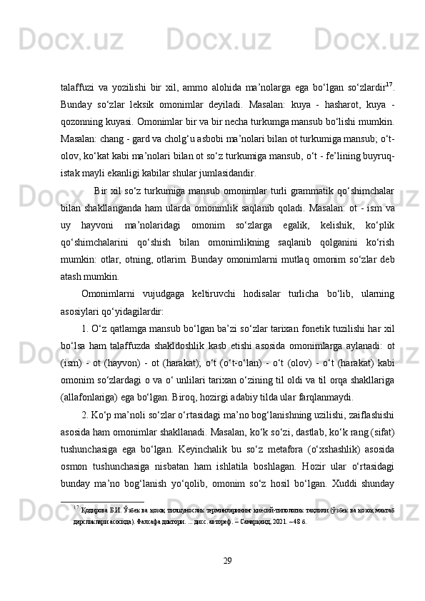 talaffuzi   va   yozilishi   bir   xil,   ammo   alohida   ma’nolarga   ega   bo‘lgan   so‘zlardir 17
.
Bunday   so‘zlar   leksik   omonimlar   deyiladi.   Masalan:   kuya   -   hasharot,   kuya   -
qozonning kuyasi. Omonimlar bir va bir necha turkumga mansub bo‘lishi mumkin.
Masalan:  chang  - gard va cholg‘u asbobi ma’nolari bilan ot turkumiga mansub;  o‘t-
olov, ko‘kat kabi ma’nolari bilan ot so‘z turkumiga mansub,  o‘t  - fe’lining buyruq-
istak mayli ekanligi kabilar shular jumlasidandir. 
       Bir xil so‘z turkumiga mansub omonimlar turli grammatik qo‘shimchalar
bilan shakllanganda  ham ularda omonimlik saqlanib qoladi. Masalan:   ot   - ism  va
uy   hayvoni   ma’nolaridagi   omonim   so‘zlarga   egalik,   kelishik,   ko‘plik
qo‘shimchalarini   qo‘shish   bilan   omonimlikning   saqlanib   qolganini   ko‘rish
mumkin:   otlar,  otning,  otlarim.   Bunday  omonimlarni   mutlaq   omonim  so‘zlar  deb
atash mumkin.
Omonimlarni   vujudgaga   keltiruvchi   hodisalar   turlicha   bo‘lib,   ularning
asosiylari qo‘yidagilardir: 
1. O‘z qatlamga mansub bo‘lgan ba’zi so‘zlar tarixan fonetik tuzilishi har xil
bo‘lsa   ham   talaffuzda   shakldoshlik   kasb   etishi   asosida   omonimlarga   aylanadi:   ot
(ism)   -   ot   (hayvon)   -   ot   (harakat);   o‘t   (o‘t-o‘lan)   -   o‘t   (olov)   -   o‘t   (harakat)   kabi
omonim so‘zlardagi   o   va   o‘   unlilari tarixan o‘zining til oldi va til orqa shakllariga
(allafonlariga) ega bo‘lgan. Biroq, hozirgi adabiy tilda ular farqlanmaydi. 
2. Ko‘p ma’noli so‘zlar o‘rtasidagi ma’no bog‘lanishning uzilishi, zaiflashishi
asosida ham omonimlar shakllanadi. Masalan,  ko‘k  so‘zi, dastlab,  ko‘k  rang (sifat)
tushunchasiga   ega   bo‘lgan.   Keyinchalik   bu   so‘z   metafora   (o‘xshashlik)   asosida
osmon   tushunchasiga   nisbatan   ham   ishlatila   boshlagan.   Hozir   ular   o‘rtasidagi
bunday   ma’no   bog‘lanish   yo‘qolib,   omonim   so‘z   hosil   bo‘lgan.   Xuddi   shunday
17
  Қодирова Б.И.   Ўзбек ва қозоқ тилшунослик терминларининг  қиёсий-типологик  таҳлили   (ўзбек ва қозоқ мактаб
дарсликлари асосида).  Фалсафа доктори. ... дисс. автореф. –  Самарқанд , 20 21 .  – 48 б.
29 