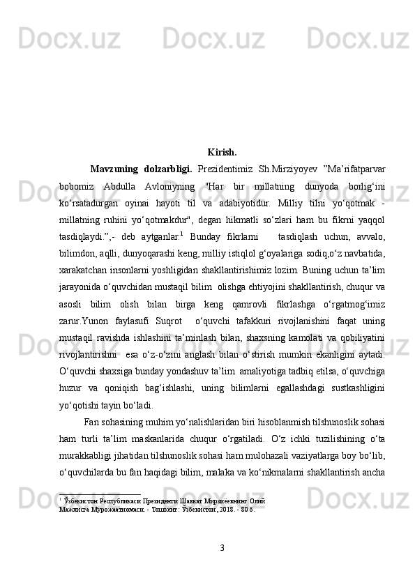 Kirish.
Mavzuning   dolzarbligi.   Prezidentimiz   Sh.Mirziyoyev   ”Ma’rifatparvar
bobomiz   Abdulla   Avloniyning   "Har   bir   millatning   dunyoda   borlig‘ini
ko‘rsatadurgan   oyinai   hayoti   til   va   adabiyotidur.   Milliy   tilni   yo‘qotmak   -
millatning   ruhini   yo‘qotmakdur",   degan   hikmatli   so‘zlari   ham   bu   fikrni   yaqqol
tasdiqlaydi.”,-   deb   aytganlar. 1
  Bunday   fikrlarni       tasdiqlash   uchun,   avvalo,
bilimdon, aqlli, dunyoqarashi keng, milliy istiqlol g‘oyalariga sodiq,o‘z navbatida,
xarakatchan insonlarni yoshligidan shakllantirishimiz lozim. Buning uchun ta’lim
jarayonida o‘quvchidan mustaqil bilim  olishga ehtiyojini shakllantirish, chuqur va
asosli   bilim   olish   bilan   birga   keng   qamrovli   fikrlashga   o‘rgatmog‘imiz
zarur. Yunon   faylasufi   Suqrot     o‘quvchi   tafakkuri   rivojlanishini   faqat   uning
mustaqil   ravishda   ishlashini   ta’minlash   bilan,   shaxsning   kamolati   va   qobiliyatini
rivojlantirishni     esa   o‘z-o‘zini   anglash   bilan   o‘stirish   mumkin   ekanligini   aytadi.
O‘quvchi shaxsiga bunday yondashuv ta’lim  amaliyotiga tadbiq etilsa, o‘quvchiga
huzur   va   qoniqish   bag‘ishlashi,   uning   bilimlarni   egallashdagi   sustkashligini
yo‘qotishi tayin bo‘ladi.
Fan sohasining muhim yo‘nalishlaridan biri hisoblanmish tilshunoslik sohasi
ham   turli   ta’lim   maskanlarida   chuqur   o‘rgatiladi.   O‘z   ichki   tuzilishining   o‘ta
murakkabligi jihatidan tilshunoslik sohasi ham mulohazali vaziyatlarga boy bo‘lib,
o‘quvchilarda bu fan haqidagi bilim, malaka va ko‘nikmalarni shakllantirish ancha
1
 Ўзбекистон Республикаси Президенти Шавкат Мирзиёевнинг Олий
Мажлисга Мурожаатномаси. - Тошкент: Ўзбекистон, 2018. - 80 б.
3 