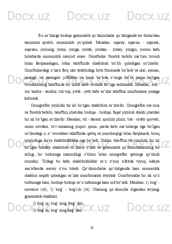      Bu so‘zlarga boshqa grammatik qo‘shimchalar qo‘shilganda bir-birlaridan
tamomila   ajralib,   omonimlik   yo‘qoladi.   Masalan:   oqaray,   oqarsin   -   oqaradi,
oqarsan;   yozning,   yozni,   yozga,   yozda,   yozdan   -   yozay,   yozgin,   yozsin   kabi
holatlarda   omonimlik   mavjud   emas.   Omofonlar   fonetik   tarkibi   ma’lum   tovush
bilan   farqlanadigan,   lekin   talaffuzda   shakldosh   bo‘lib   qoladigan   so‘zlardir.
Omofonlardagi o‘zaro farq ular tarkibidagi bitta fonemada bo‘ladi va ular, asosan,
jarangli   va   jarangsiz   juftliklar   va   hosil   bo‘lish   o‘rniga   ko‘ra   yaqin   bo‘lgan
tovushlarning talaffuzda bir xillik kasb etishida ko‘zga tashlanadi. Masalan,   sud -
sut, tanbur - tambur, tub-tup, yetdi - yetti  kabi so‘zlar talaffuzi omofonlarni yuzaga
keltiradi.  
          Omograflar   yozilishi bir xil bo‘lgan shakldosh so‘zlardir. Omograflar ma’nosi
va fonetik tarkibi, talaffuzi jihatidan boshqa - boshqa, faqat yozilish shakli jihatdan
bir xil bo‘lgan so‘zlardir. Masalan,  tol  - daraxt, qurilish jihozi,  tok  - elektr quvvati,
uzum   novdasi,   to‘r -xonaning   yuqori   qismi,   parda   kabi   ma’nolarga   ega   bo‘lgan
so‘zlardagi  o, o‘  tovushlari talaffuzda qattiq va yumshoqligi bilan farqlanadi, biroq
yozilishiga   ko‘ra   shakldoshlikka   ega   bo‘ladi.   Xullas,   talaffuzi   va   yozilishi   bir   xil
bo‘lgan   bunday   shakldosh   so‘zlarni   o‘zak   va   grammatik   qo‘shimchalarining   bir
xilligi,   bir   turkumga   mansubligi   e’tibori   bilan   omograflar   qatoriga   qo‘shish
mumkin.   Tildagi   bu   kabi   shakldoshliklar   so‘z   o‘yini   sifatida   tuyuq,   askiya
san’atlarida   asosiy   o‘rin   tutadi.   Qo‘shimchalar   qo‘shilganda   ham   omonimlik
shaklini saqlab qoladigan so‘zlar omoformalar deyiladi. Omoformalar bir xil so‘z
turkumiga ham, boshqa-boshqa so‘z turkumiga ham oid bo‘ladi. Masalan, 1) bog‘ -
mevazor   (ot);   2)   bog‘   -   bog‘ich   (ot).   Ularning   qo‘shimcha   olgandan   keyingi
grammatik shakllari: 
1) bog‘ ni, bog‘ ning, bog‘ dan;
2) bog‘ ni, bog‘ ning,bog‘ dan. 
31 