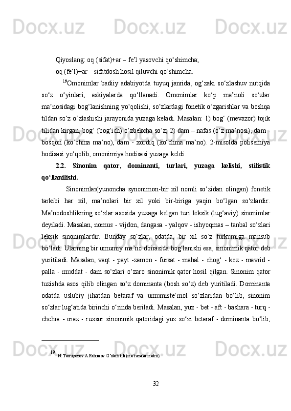 Qiyoslang: oq (sifat)+ar – fe’l yasovchi qo‘shimcha;
oq (fe’l)+ar – sifatdosh hosil qiluvchi qo‘shimcha. 
      19
Omonimlar   badiiy   adabiyotda   tuyuq   janrida,   og‘zaki   so‘zlashuv   nutqida
so‘z   o‘yinlari,   askiyalarda   qo‘llanadi.   Omonimlar   ko‘p   ma’noli   so‘zlar
ma’nosidagi bog‘lanishning yo‘qolishi, so‘zlardagi fonetik o‘zgarishlar va boshqa
tildan so‘z o‘zlashishi jarayonida yuzaga keladi. Masalan: 1) bog‘ (mevazor) tojik
tilidan kirgan, bog‘ (bog‘ich) o‘zbekcha so‘z; 2) dam – nafas (o‘z ma’nosi), dam -
bosqon   (ko‘chma   ma’no),   dam   -   xordiq   (ko‘chma   ma’no).   2-misolda   polisemiya
hodisasi yo‘qolib, omonimiya hodisasi yuzaga keldi. 
2.2.   Sinonim   qator,   dominanti,   turlari,   yuzaga   kelishi,   stilistik
qo‘llanilishi.
        Sinonimlar( yunoncha   synonimon-bir   xil   nomli   so‘zidan   olingan )   fonetik
tarkibi   har   xil,   ma’nolari   bir   xil   yoki   bir-biriga   yaqin   bo‘lgan   so‘zlardir.
Ma’nodoshlikning so‘zlar  asosida  yuzaga  kelgan turi  leksik (lug‘aviy)  sinonimlar
deyiladi. Masalan,   nomus - vijdon, dangasa - yalqov - ishyoqmas – tanbal  so‘zlari
leksik   sinonimlardir .   Bunday   so‘zlar,   odatda,   bir   xil   so‘z   turkumiga   mansub
bo‘ladi. Ularning bir umumiy ma’no doirasida bog‘lanishi esa,  sinonimik qator  deb
yuritiladi.   Masalan,   vaqt   -   payt   -zamon   -   fursat   -   mahal   -   chog‘   -   kez   -   mavrid   -
palla  -   muddat   -   dam   so‘zlari   o‘zaro   sinonimik  qator   hosil   qilgan.   Sinonim   qator
tuzishda   asos   qilib   olingan  so‘z   dominanta   (bosh   so‘z)   deb   yuritiladi.   Dominanta
odatda   uslubiy   jihatdan   betaraf   va   umumiste’mol   so‘zlaridan   bo‘lib,   sinonim
so‘zlar lug‘atida birinchi o‘rinda beriladi. Masalan,  yuz - bet - aft - bashara - turq -
chehra   -   oraz   -   ruxsor   sinonimik   qatoridagi   yuz   so‘zi   betaraf   -   dominanta   bo‘lib,
19
  N. Turniyozov A.Rahimov O‘zbek tili (ma’ruzalar matni)
32 