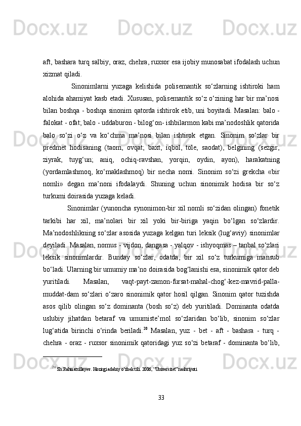aft, bashara turq  salbiy,  oraz, chehra, ruxsor  esa ijobiy munosabat ifodalash uchun
xizmat qiladi. 
        Sinonimlarni   yuzaga   kelishida   polisemantik   so‘zlarning   ishtiroki   ham
alohida ahamiyat kasb etadi. Xususan, polisemantik so‘z o‘zining har bir ma’nosi
bilan boshqa - boshqa sinonim qatorda ishtirok etib, uni boyitadi. Masalan:   balo -
falokat - ofat; balo - uddaburon - bilog‘on- ishbilarmon  kabi ma’nodoshlik qatorida
balo   so‘zi   o‘z   va   ko‘chma   ma’nosi   bilan   ishtirok   etgan.   Sinonim   so‘zlar   bir
predmet   hodisaning   (taom,   ovqat;   baxt,   iqbol,   tole,   saodat),   belgining   (sezgir,
ziyrak,   tuyg‘un;   aniq,   ochiq-ravshan,   yorqin,   oydin,   ayon),   harakatning
(yordamlashmoq,   ko‘maklashmoq)   bir   necha   nomi.   Sinonim   so‘zi   grekcha   «bir
nomli»   degan   ma’noni   ifodalaydi.   Shuning   uchun   sinonimik   hodisa   bir   so‘z
turkumi doirasida yuzaga keladi. 
        Sinonimlar   (yunoncha  synonimon-bir   xil  nomli  so‘zidan  olingan)  fonetik
tarkibi   har   xil,   ma’nolari   bir   xil   yoki   bir-biriga   yaqin   bo‘lgan   so‘zlardir.
Ma’nodoshlikning so‘zlar  asosida  yuzaga  kelgan turi  leksik (lug‘aviy)  sinonimlar
deyiladi. Masalan, nomus - vijdon, dangasa - yalqov - ishyoqmas – tanbal so‘zlari
leksik   sinonimlardir.   Bunday   so‘zlar,   odatda,   bir   xil   so‘z   turkumiga   mansub
bo‘ladi. Ularning bir umumiy ma’no doirasida bog‘lanishi esa, sinonimik qator deb
yuritiladi.   Masalan,   vaqt-payt-zamon-fursat-mahal-chog‘-kez-mavrid-palla-
muddat-dam   so‘zlari   o‘zaro   sinonimik   qator   hosil   qilgan.   Sinonim   qator   tuzishda
asos   qilib   olingan   so‘z   dominanta   (bosh   so‘z)   deb   yuritiladi.   Dominanta   odatda
uslubiy   jihatdan   betaraf   va   umumiste’mol   so‘zlaridan   bo‘lib,   sinonim   so‘zlar
lug‘atida   birinchi   o‘rinda   beriladi. 20
  Masalan,   yuz   -   bet   -   aft   -   bashara   -   turq   -
chehra   -   oraz   -   ruxsor   sinonimik   qatoridagi   yuz   so‘zi   betaraf   -   dominanta   bo‘lib,
20
  Sh.Rahmatullayev. Hozirgi adabiy o‘zbek tili. 2006, “Universitet” nashriyoti 
33 