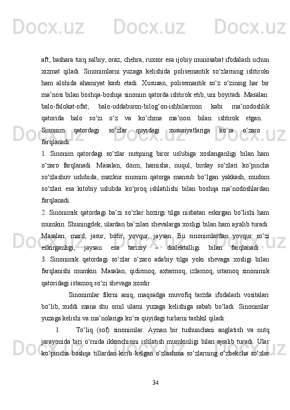 aft, bashara turq salbiy, oraz, chehra, ruxsor esa ijobiy munosabat ifodalash uchun
xizmat   qiladi.   Sinonimlarni   yuzaga   kelishida   polisemantik   so‘zlarning   ishtiroki
ham   alohida   ahamiyat   kasb   etadi.   Xususan,   polisemantik   so‘z   o‘zining   har   bir
ma’nosi bilan boshqa-boshqa sinonim qatorda ishtirok etib, uni boyitadi. Masalan:
balo-falokat-ofat;   balo-uddaburon-bilog‘on-ishbilarmon   kabi   ma’nodoshlik
qatorida   balo   so‘zi   o‘z   va   ko‘chma   ma’nosi   bilan   ishtirok   etgan.  
Sinonim   qatordagi   so‘zlar   quyidagi   xususiyatlariga   ko‘ra   o‘zaro  
farqlanadi:  
1.   Sinonim   qatordagi   so‘zlar   nutqning   biror   uslubiga   xoslanganligi   bilan   ham
o‘zaro   farqlanadi.   Masalan,   doim,   hamisha,   nuqul,   birday   so‘zlari   ko‘pincha
so‘zlashuv   uslubida,   mazkur   sinonim   qatorga   mansub   bo‘lgan   yakkash,   mudom
so‘zlari   esa   kitobiy   uslubda   ko‘proq   ishlatilishi   bilan   boshqa   ma’nodoshlardan
farqlanadi.  
2.   Sinonimik   qatordagi   ba’zi   so‘zlar   hozirgi   tilga   nisbatan   eskirgan   bo‘lishi   ham
mumkin. Shuningdek, ulardan ba’zilari shevalarga xosligi bilan ham ajralib turadi.
Masalan:   mard,   jasur,   botir,   yovqur,   jaysan .   Bu   sinonimlardan   yovqur   so‘zi
eskirganligi ,   jaysan   esa   tarixiy   –   dialektalligi   bilan   farqlanadi.  
3.   Sinonimik   qatordagi   so‘zlar   o‘zaro   adabiy   tilga   yoki   shevaga   xosligi   bilan
farqlanishi   mumkin.   Masalan,   qidirmoq,   axtarmoq,   izlamoq,   istamoq   sinonimik
qatoridagi  istamoq  so‘zi shevaga xosdir. 
        Sinonimlar   fikrni   aniq,   maqsadga   muvofiq   tarzda   ifodalash   vositalari
bo‘lib,   xuddi   mana   shu   omil   ularni   yuzaga   kelishiga   sabab   bo‘ladi.   Sinonimlar
yuzaga kelishi va ma’nolariga ko‘ra quyidagi turlarni tashkil qiladi: 
1. To‘liq   (sof)   sinonimlar .   Aynan   bir   tushunchani   anglatish   va   nutq
jarayonida   biri   o‘rnida   ikkinchisini   ishlatish   mumkinligi   bilan   ajralib   turadi.   Ular
ko‘pincha   boshqa   tillardan   kirib   kelgan   o‘zlashma   so‘zlarning   o‘zbekcha   so‘zlar
34 