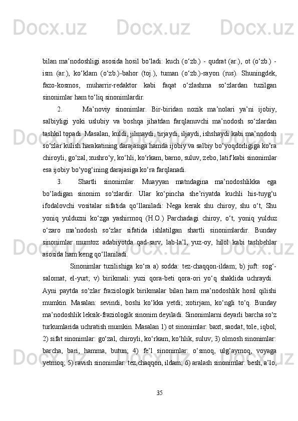 bilan  ma’nodoshligi   asosida   hosil   bo‘ladi:   kuch   (o‘zb.)   -   qudrat   (ar.),  ot   (o‘zb.)   -
ism   (ar.),   ko‘klam   (o‘zb.)-bahor   (toj.),   tuman   (o‘zb.)-rayon   (rus).   Shuningdek,
fazo-kosmos,   muharrir-redaktor   kabi   faqat   o‘zlashma   so‘zlardan   tuzilgan
sinonimlar ham to‘liq sinonimlardir. 
2.   Ma’noviy   sinonimlar .   Bir-biridan   nozik   ma’nolari   ya’ni   ijobiy,
salbiyligi   yoki   uslubiy   va   boshqa   jihatdan   farqlanuvchi   ma’nodosh   so‘zlardan
tashkil topadi. Masalan, kuldi, jilmaydi, tirjaydi, iljaydi, ishshaydi kabi ma’nodosh
so‘zlar kulish harakatining darajasiga hamda ijobiy va salbiy bo‘yoqdorligiga ko‘ra
chiroyli, go‘zal, xushro‘y, ko‘hli, ko‘rkam, barno, suluv, zebo,  latif kabi sinonimlar
esa ijobiy bo‘yog‘ining darajasiga ko‘ra farqlanadi. 
3. Shartli   sinonimlar .   Muayyan   matndagina   ma’nodoshlikka   ega
bo‘ladigan   sinonim   so‘zlardir.   Ular   ko‘pincha   she’riyatda   kuchli   his-tuyg‘u
ifodalovchi   vositalar   sifatida   qo‘llaniladi:   Nega   kerak   shu   chiroy,   shu   o‘t,   Shu
yoniq   yulduzni   ko‘zga   yashirmoq   (H.O.)   Parchadagi   chiroy,   o‘t,   yoniq   yulduz
o‘zaro   ma’nodosh   so‘zlar   sifatida   ishlatilgan   shartli   sinonimlardir.   Bunday
sinonimlar   mumtoz   adabiyotda   qad-sarv,   lab-la’l,   yuz-oy,   hilol   kabi   tashbehlar
asosida ham keng qo‘llaniladi. 
          Sinonimlar   tuzilishiga   ko‘ra   a)   sodda:   tez-chaqqon-ildam;   b)   juft:   sog‘-
salomat,   el-yurt;   v)   birikmali:   yuzi   qora-beti   qora-ori   yo‘q   shaklida   uchraydi.  
Ayni   paytda   so‘zlar   fraziologik   birikmalar   bilan   ham   ma’nodoshlik   hosil   qilishi
mumkin.   Masalan:   sevindi,   boshi   ko‘kka   yetdi;   xotirjam,   ko‘ngli   to‘q.   Bunday
ma’nodoshlik  leksik-fraziologik  sinonim deyiladi. Sinonimlarni deyarli barcha so‘z
turkumlarida uchratish mumkin. Masalan 1) ot sinonimlar: baxt, saodat, tole, iqbol;
2) sifat sinonimlar: go‘zal, chiroyli, ko‘rkam, ko‘hlik, suluv; 3) olmosh sinonimlar:
barcha,   bari,   hamma,   butun;   4)   fe’l   sinonimlar:   o‘smoq,   ulg‘aymoq,   voyaga
yetmoq; 5) ravish sinonimlar: tez,chaqqon, ildam; 6) aralash sinonimlar: besh, a’lo,
35 