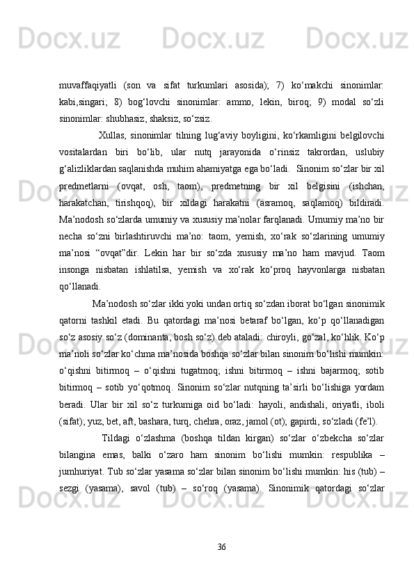 muvaffaqiyatli   (son   va   sifat   turkumlari   asosida);   7)   ko‘makchi   sinonimlar:
kabi,singari;   8)   bog‘lovchi   sinonimlar:   ammo,   lekin,   biroq;   9)   modal   so‘zli
sinonimlar: shubhasiz, shaksiz, so‘zsiz. 
          Xullas,   sinonimlar   tilning   lug‘aviy   boyligini,   ko‘rkamligini   belgilovchi
vositalardan   biri   bo‘lib,   ular   nutq   jarayonida   o‘rinsiz   takrordan,   uslubiy
g‘alizliklardan saqlanishda muhim ahamiyatga ega bo‘ladi.   Sinonim so‘zlar bir xil
predmetlarni   (ovqat,   osh,   taom),   predmetning   bir   xil   belgisini   (ishchan,
harakatchan,   tirishqoq),   bir   xildagi   harakatni   (asramoq,   saqlamoq)   bildiradi.
Ma’nodosh so‘zlarda umumiy va xususiy ma’nolar farqlanadi. Umumiy ma’no bir
necha   so‘zni   birlashtiruvchi   ma’no:   taom,   yemish,   xo‘rak   so‘zlarining   umumiy
ma’nosi   “ovqat”dir.   Lekin   har   bir   so‘zda   xususiy   ma’no   ham   mavjud.   Taom
insonga   nisbatan   ishlatilsa,   ye mish   va   xo‘rak   ko‘proq   hayvonlarga   nisbatan
qo‘llanadi. 
     Ma’nodosh so‘zlar ikki yoki undan ortiq so‘zdan iborat bo‘lgan  sinonimik
qatorni   tashkil   etadi.   Bu   qatordagi   ma’nosi   betaraf   bo‘lgan,   ko‘p   qo‘llanadigan
so‘z  asosiy so‘z (dominanta, bosh so‘z)  deb ataladi:  chiroyli ,  go‘zal ,  ko‘hlik . Ko‘p
ma’noli so‘zlar ko‘chma ma’nosida boshqa so‘zlar bilan sinonim bo‘lishi mumkin:
o‘qishni   bitirmoq   –   o‘qishni   tugatmoq;   ishni   bitirmoq   –   ishni   bajarmoq;   sotib
bitirmoq   –   sotib   yo‘qotmoq .   Sinonim   so‘zlar   nutqning   ta’sirli   bo‘lishiga   yordam
beradi.   Ular   bir   xil   so‘z   turkumiga   oid   bo‘ladi:   hayoli,   andishali,   oriyatli,   iboli
(sifat);  yuz, bet, aft, bashara, turq, chehra, oraz, jamol  (ot);  gapirdi, so‘zladi  (fe’l).
        Tildagi   o‘zlashma   (boshqa   tildan   kirgan)   so‘zlar   o‘zbekcha   so‘zlar
bilangina   emas,   balki   o‘zaro   ham   sinonim   bo‘lishi   mumkin:   respublika   –
jumhuriyat.  Tub so‘zlar yasama so‘zlar bilan sinonim bo‘lishi mumkin:  his  (tub) –
sez gi   (yasama),   savol   (tub)   –   so‘ro q   (yasama).   Sinonimik   qatordagi   so‘zlar
36 