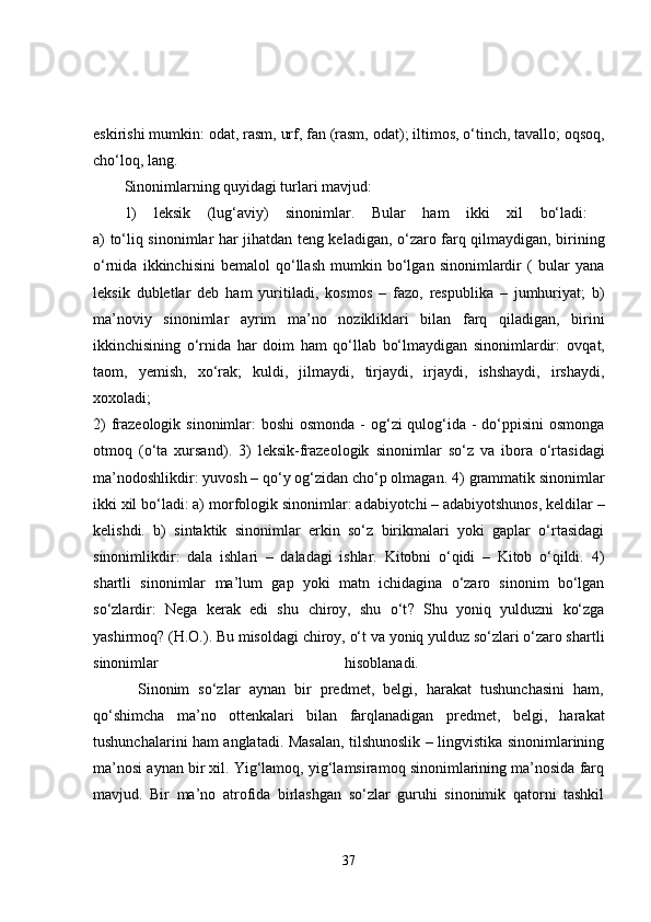 eskirishi mumkin:  odat ,  rasm ,  urf ,  fan (rasm, odat) ; iltimos, o‘tinch,  tavallo ; oqsoq,
cho‘loq,  lang .  
Sinonimlarning quyidagi turlari mavjud: 
1)   leksik   (lug‘aviy)   sinonimlar.   Bular   ham   ikki   xil   bo‘ladi:  
a)   to‘liq   sinonimlar har jihatdan teng keladigan, o‘zaro farq qilmaydigan, birining
o‘rnida   ikkinchisini   bemalol   qo‘llash   mumkin   bo‘lgan   sinonimlardir   (   bular   yana
leksik   dubletlar   deb   ham   yuritiladi,   kosmos   –   fazo,   respublika   –   jumhuriyat;   b)
ma’noviy   sinonimlar   ayrim   ma’no   nozikliklari   bilan   farq   qiladigan,   birini
ikkinchisining   o‘rnida   har   doim   ham   qo‘llab   bo‘lmaydigan   sinonimlardir:   ovqat,
taom,   yemish,   xo‘rak;   kuldi,   jilmaydi,   tirjaydi,   irjaydi,   ishshaydi,   irshaydi,
xoxoladi;  
2)   frazeologik sinonimlar :   boshi  osmonda - og‘zi  qulog‘ida - do‘ppisini  osmonga
otmoq   (o‘ta   xursand) .   3)   leksik-frazeologik   sinonimlar   so‘z   va   ibora   o‘rtasidagi
ma’nodoshlikdir:  yuvosh – qo‘y og‘zidan cho‘p olmagan.  4)  grammatik sinonimlar
ikki xil bo‘ladi: a)  morfologik  sinonimlar:  adabiyotchi – adabiyotshunos, keldilar –
kelishdi.   b)   sintaktik   sinonimlar   erkin   so‘z   birikmalari   yoki   gaplar   o‘rtasidagi
sinonimlikdir:   dala   ishlari   –   daladagi   ishlar.   Kitobni   o‘qidi   –   Kitob   o‘qildi.   4)
shartli   sinonimlar   ma’lum   gap   yoki   matn   ichidagina   o‘zaro   sinonim   bo‘lgan
so‘zlardir:   Nega   kerak   edi   shu   chiroy ,   shu   o‘t ?   Shu   yoniq   yulduzni   ko‘zga
yashirmoq? (H.O.).  Bu misoldagi  chiroy ,  o‘t  va  yoniq   yulduz  so‘zlari o‘zaro shartli
sinonimlar   hisoblanadi.  
          Sinonim   so‘zlar   aynan   bir   predmet,   belgi,   harakat   tushunchasini   ham,
qo‘shimcha   ma’no   ottenkalari   bilan   farqlanadigan   predmet,   belgi,   harakat
tushunchalarini ham anglatadi. Masalan, tilshunoslik – lingvistika sinonimlarining
ma’nosi aynan bir xil. Yig‘lamoq, yig‘lamsiramoq sinonimlarining ma’nosida farq
mavjud.   Bir   ma’no   atrofida   birlashgan   so‘zlar   guruhi   sinonimik   qatorni   tashkil
37 