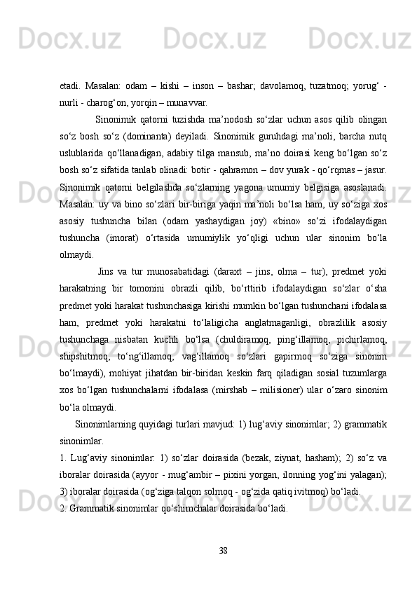 etadi.   Masalan:   odam   –   kishi   –   inson   –   bashar;   davolamoq,   tuzatmoq;   yorug‘   -
nurli - charog‘on, yorqin – munavvar. 
        Sinonimik   qatorni   tuzishda   ma’nodosh   so‘zlar   uchun   asos   qilib   olingan
so‘z   bosh   so‘z   (dominanta)   deyiladi.   Sinonimik   guruhdagi   ma’noli,   barcha   nutq
uslublarida   qo‘llanadigan,   adabiy   tilga   mansub,   ma’no   doirasi   keng   bo‘lgan   so‘z
bosh so‘z sifatida tanlab olinadi: botir - qahramon – dov yurak - qo‘rqmas – jasur.
Sinonimik   qatorni   belgilashda   so‘zlarning   yagona   umumiy   belgisiga   asoslanadi.
Masalan:  uy va bino so‘zlari  bir-biriga yaqin ma’noli  bo‘lsa ham,  uy so‘ziga xos
asosiy   tushuncha   bilan   (odam   yashaydigan   joy)   «bino»   so‘zi   ifodalaydigan
tushuncha   (imorat)   o‘rtasida   umumiylik   yo‘qligi   uchun   ular   sinonim   bo‘la
olmaydi. 
        Jins   va   tur   munosabatidagi   (daraxt   –   jins,   olma   –   tur),   predmet   yoki
harakatning   bir   tomonini   obrazli   qilib,   bo‘rttirib   ifodalaydigan   so‘zlar   o‘sha
predmet yoki harakat tushunchasiga kirishi mumkin bo‘lgan tushunchani ifodalasa
ham,   predmet   yoki   harakatni   to‘laligicha   anglatmaganligi,   obrazlilik   asosiy
tushunchaga   nisbatan   kuchli   bo‘lsa   (chuldiramoq,   ping‘illamoq,   pichirlamoq,
shipshitmoq,   to‘ng‘illamoq,   vag‘illamoq   so‘zlari   gapirmoq   so‘ziga   sinonim
bo‘lmaydi),   mohiyat   jihatdan   bir-biridan   keskin   farq   qiladigan   sosial   tuzumlarga
xos   bo‘lgan   tushunchalarni   ifodalasa   (mirshab   –   milisioner)   ular   o‘zaro   sinonim
bo‘la olmaydi.
         Sinonimlarning quyidagi turlari mavjud: 1) lug‘aviy sinonimlar; 2) grammatik
sinonimlar. 
1.   Lug‘aviy   sinonimlar:   1)   so‘zlar   doirasida   (bezak,   ziynat,   hasham);   2)   so‘z   va
iboralar  doirasida (ayyor - mug‘ambir  – pixini  yorgan, ilonning yog‘ini  yalagan);
3) iboralar doirasida (og‘ziga talqon solmoq - og‘zida qatiq ivitmoq) bo‘ladi.
2. Grammatik sinonimlar qo‘shimchalar doirasida bo‘ladi. 
38 
