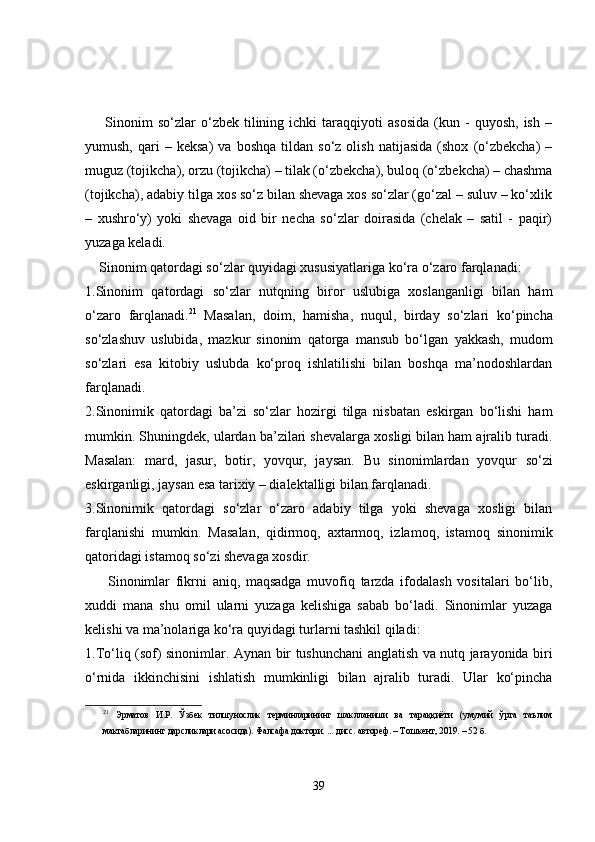         Sinonim   so‘zlar   o‘zbek   tilining   ichki   taraqqiyoti   asosida   (kun  -   quyosh,   ish   –
yumush,   qari   –  keksa)   va   boshqa   tildan   so‘z  olish   natijasida   (shox   (o‘zbekcha)   –
muguz (tojikcha), orzu (tojikcha) – tilak (o‘zbekcha), buloq (o‘zbekcha) – chashma
(tojikcha), adabiy tilga xos so‘z bilan shevaga xos so‘zlar (go‘zal – suluv – ko‘xlik
–   xushro‘y)   yoki   shevaga   oid   bir   necha   so‘zlar   doirasida   (chelak   –   satil   -   paqir)
yuzaga keladi.
    Sinonim qatordagi so‘zlar quyidagi xususiyatlariga ko‘ra o‘zaro farqlanadi:
1.Sinonim   qatordagi   so‘zlar   nutqning   biror   uslubiga   xoslanganligi   bilan   ham
o‘zaro   farqlanadi. 21
  Masalan,   doim,   hamisha,   nuqul,   birday   so‘zlari   ko‘pincha
so‘zlashuv   uslubida,   mazkur   sinonim   qatorga   mansub   bo‘lgan   yakkash,   mudom
so‘zlari   esa   kitobiy   uslubda   ko‘proq   ishlatilishi   bilan   boshqa   ma’nodoshlardan
farqlanadi. 
2.Sinonimik   qatordagi   ba’zi   so‘zlar   hozirgi   tilga   nisbatan   eskirgan   bo‘lishi   ham
mumkin. Shuningdek, ulardan ba’zilari shevalarga xosligi bilan ham ajralib turadi.
Masalan:   mard,   jasur,   botir,   yovqur,   jaysan.   Bu   sinonimlardan   yovqur   so‘zi
eskirganligi,  jaysan  esa tarixiy – dialektalligi bilan farqlanadi.
3.Sinonimik   qatordagi   so‘zlar   o‘zaro   adabiy   tilga   yoki   shevaga   xosligi   bilan
farqlanishi   mumkin.   Masalan,   qidirmoq,   axtarmoq,   izlamoq,   istamoq   sinonimik
qatoridagi istamoq so‘zi shevaga xosdir. 
        Sinonimlar   fikrni   aniq,   maqsadga   muvofiq   tarzda   ifodalash   vositalari   bo‘lib,
xuddi   mana   shu   omil   ularni   yuzaga   kelishiga   sabab   bo‘ladi.   Sinonimlar   yuzaga
kelishi va ma’nolariga ko‘ra quyidagi turlarni tashkil qiladi: 
1. To‘liq (sof) sinonimlar.   Aynan bir tushunchani anglatish va nutq jarayonida biri
o‘rnida   ikkinchisini   ishlatish   mumkinligi   bilan   ajralib   turadi.   Ular   ko‘pincha
21
  Эрматов   И.Р.   Ўзбек   тилшунослик   терминларининг   шаклланиши   ва   тараққиёти   (умумий   ўрта   таълим
мактабларининг дарсликлари асосида). Фалсафа доктори. ... дисс. автореф. – Т ошкент , 2019.  – 52 б.
39 