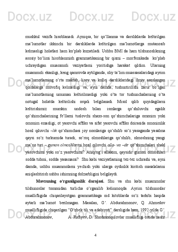 mushkul   vazifa   hisoblanadi.   Ayniqsa,   bir   qo‘llanma   va   darsliklarda   keltirilgan
ma’lumotlar   ikkinchi   bir   darsliklarda   keltirilgan   ma’lumotlarga   mutanosib
kelmasligi   holatlari   ham   ko‘plab   kuzatiladi.   Ushbu   BMI   da   ham   tilshunoslikning
asosiy   bo‘limi   hisoblanmish   grammatikaning   bir   qismi   –   morfemikada     ko‘plab
uchraydigan   muammoli   vaziyatlarni   yoritishga   harakat   qildim.   Ularning
muammoli ekanligi, keng qamrovda aytilganda, oliy ta’lim muassasalaridagi ayrim
ma’lumotlarning   o‘rta   maktab,   lisey   va   kollej   darsliklaridagi   ilmiy   asoslangan
qoidalarga   muvofiq   kelmasligi   va,   ayni   damda,   tushuntirilishi   zarur   bo‘lgan
ma’lumotlarning   umuman   keltirilmasligi   yoki   o‘ta   tor   tushunchalarning   o‘ta
notugal   holatda   keltirilishi   orqali   belgilanadi.   Misol   qilib   quyidagilarni
keltirishimiz   mumkin:   undosh   bilan   ismlarga   qo‘shiluvchi   egalik
qo‘shimchalarining   fe’llarni   tuslovchi   shaxs-son   qo‘shimchalariga   omonim   yoki
omonim emasligi; ot yasovchi affiks va sifat yasovchi affiks doirasida omonimlik
hosil   qiluvchi   –lik   qo‘shimchasi   joy   nomlariga   qo‘shilib   so‘z   yasaganda   yasalma
qaysi   so‘z   turkumida   turadi;   so‘roq   olmoshlariga   qo‘shilib,   olmoshning   yangi
ma’no turi –  gumon olmoshlari ni hosil qiluvchi   alla- va –dir   qo‘shimchalari shakl
yasovchimi   yoki  so‘z  yasovchimi?   Aniqrog‘i  allakim,  qaysidir  gumon  olmoshlari
sodda tubmi, sodda yasamami?   Shu kabi vaziyatlarning tez-tez uchrashi  va, ayni
damda,   ushbu   muammolarni   yechish   yoki   ularga   oydinlik   kiritish   masalalarini
aniqlashtirish ushbu ishimning dolzarbligini belgilaydi. 
    Mavzuning   o‘rganilganlik   darajasi.   Shu   va   shu   kabi   muammolar
tilshunoslar   tomonidan   turlicha   o‘rganilib   kelinmoqda.   Ayrim   tilshunoslar
muallifligida   chiqarilayotgan   grammatikaga   oid   kitoblarda   so‘z   tarkibi   haqida
aytarli   ma’lumot   berilmagan.   Masalan,   G .   Abdurahmonov,   Q.   Ahmedovʻ
muallifligida chiqarilgan “O‘zbek tili va adabiyoti” darsligida ham, 1992-yilda G .	
ʻ
Abdurahmonov,                       A. Rafiyev, D. Shodmonqulovlar muallifligi ostida nashr
4 