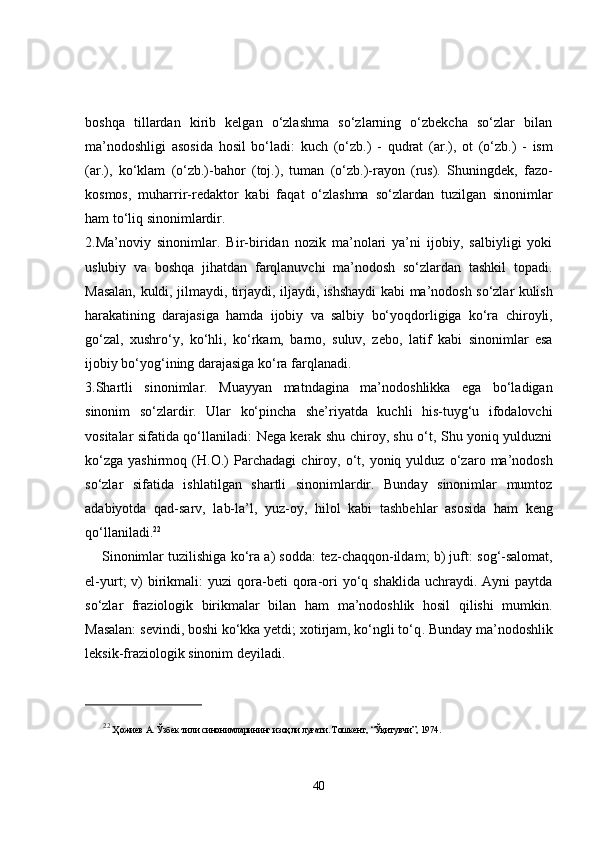 boshqa   tillardan   kirib   kelgan   o‘zlashma   so‘zlarning   o‘zbekcha   so‘zlar   bilan
ma’nodoshligi   asosida   hosil   bo‘ladi :   kuch   (o‘zb.)   -   qudrat   (ar.),   ot   (o‘zb.)   -   ism
(ar.),   ko‘klam   (o‘zb.)- bahor   (toj.),   tuman   (o‘zb.)- rayon   (rus).   Shuningdek,   fazo-
kosmos,   muharrir-redaktor   kabi   faqat   o‘zlashma   so‘zlardan   tuzilgan   sinonimlar
ham to‘liq sinonimlardir. 
2.Ma’noviy   sinonimlar .   Bir-biridan   nozik   ma’nolari   ya’ni   ijobiy,   salbiyligi   yoki
uslubiy   va   boshqa   jihatdan   farqlanuvchi   ma’nodosh   so‘zlardan   tashkil   topadi.
Masalan,   kuldi, jilmaydi, tirjaydi, iljaydi, ishshaydi   kabi ma’nodosh so‘zlar kulish
harakatining   darajasiga   hamda   ijobiy   va   salbiy   bo‘yoqdorligiga   ko‘ra   chiroyli,
go‘zal,   xushro‘y,   ko‘hli,   ko‘rkam,   barno,   suluv,   zebo,   latif   kabi   sinonimlar   esa
ijobiy bo‘yog‘ining darajasiga ko‘ra farqlanadi. 
3.Shartli   sinonimlar.   Muayyan   matndagina   ma’nodoshlikka   ega   bo‘ladigan
sinonim   so‘zlardir.   Ular   ko‘pincha   she’riyatda   kuchli   his-tuyg‘u   ifodalovchi
vositalar sifatida qo‘llaniladi:   Nega kerak shu chiroy, shu o‘t, Shu yoniq yulduzni
ko‘zga   yashirmoq   (H.O.)   Parchadagi   chiroy,   o‘t,   yoniq  yulduz   o‘zaro  ma’nodosh
so‘zlar   sifatida   ishlatilgan   shartli   sinonimlardir.   Bunday   sinonimlar   mumtoz
adabiyotda   qad-sarv,   lab-la’l,   yuz-oy,   hilol   kabi   tashbehlar   asosida   ham   keng
qo‘llaniladi. 22
 
     Sinonimlar tuzilishiga ko‘ra a) sodda:   tez-chaqqon-ildam ; b) juft:   sog‘-salomat,
el-yurt ;  v)  birikmali:   yuzi  qora-beti  qora-ori   yo‘q   shaklida  uchraydi.  Ayni  paytda
so‘zlar   fraziologik   birikmalar   bilan   ham   ma’nodoshlik   hosil   qilishi   mumkin.
Masalan:  sevindi, boshi ko‘kka yetdi; xotirjam, ko‘ngli to‘q . Bunday ma’nodoshlik
leksik-fraziologik sinonim  deyiladi. 
22
  Ҳожиев А. Ўзбек тили синонимларининг изоҳли луғати. Тошкент, “Ўқитувчи”, 1974. 
40 