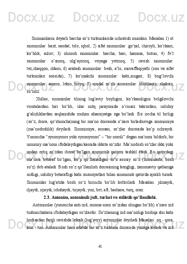     Sinonimlarni deyarli barcha so‘z turkumlarida uchratish mumkin. Masalan 1) ot
sinonimlar:   baxt, saodat, tole, iqbol ; 2) sifat sinonimlar:   go‘zal, chiroyli, ko‘rkam,
ko‘hlik,   suluv ;   3)   olmosh   sinonimlar:   barcha,   bari,   hamma,   butun ;   4)   fe’l
sinonimlar:   o‘smoq,   ulg‘aymoq,   voyaga   yetmoq;   5)   ravish   sinonimlar:
tez,chaqqon, ildam;   6) aralash sinonimlar:   besh, a’lo, muvaffaqiyatli   (son va sifat
turkumlari   asosida);   7)   ko‘makchi   sinonimlar:   kabi,singari;   8)   bog‘lovchi
sinonimlar:   ammo,   lekin,   biroq;   9)   modal   so‘zli   sinonimlar:   shubhasiz,   shaksiz,
so‘zsiz.
      Xullas,   sinonimlar   tilning   lug‘aviy   boyligini,   ko‘rkamligini   belgilovchi
vositalardan   biri   bo‘lib,   ular   nutq   jarayonida   o‘rinsiz   takrordan,   uslubiy
g‘alizliklardan   saqlanishda   muhim   ahamiyatga   ega   bo‘ladi.   Bir   necha   til   birligi
(so‘z,  ibora, qo‘shimcha)ning bir  ma’no doirasida o‘zaro birlashuviga   sinonimiya
(ma’nodoshlik)   deyiladi.   Sinonimiya,   asosan,   so‘zlar   doirasida   ko‘p   uchraydi.
Yunoncha  “synonymos yoki synonymon” – “bir nomli”  degan ma’noni bildirib, bir
umumiy ma’noni ifodalaydigan kamida ikkita so‘zdir. Ma’nodosh so‘zlar ikki yoki
undan   ortiq   so‘zdan   iborat   bo‘lgan   sinonimik   qatorni   tashkil   etadi.   Bu   qatordagi
ma’nosi   betaraf   bo‘lgan,   ko‘p   qo‘llanadigan   so‘z   asosiy   so‘z   (dominanta,   bosh
so‘z)   deb ataladi. Bosh so‘z  qo‘llanilish doirasining kengligi, zamonaviy qatlamga
oidligi, uslubiy betarafligi  kabi xususiyatlari bilan sinonimik qatorda ajralib turadi.
Sinonimlar   lug‘atida   bosh   so‘z   birinchi   bo‘lib   keltiriladi.   Masalan:   jilmaydi,
iljaydi, irjaydi, ishshaydi, tirjaydi; yuz, bet, aft, bashara, turq, oraz. 
2.3. Antonim,   antonimik juft , turlari va stilistik qo‘llanilishi.
      Antonimlar  (yunoncha anti-zid, onoma-nom so‘zidan olingan bo‘lib) o‘zaro zid
tushunchalarni ifodalaydigan so‘zlardir. So‘zlarning zid ma’noligi boshqa shu kabi
hodisadan farqli ravishda leksik (lug‘aviy) antonimlar deyiladi Masalan:  oq - qora,
kun - tun . Antonimlar ham odatda bir so‘z turkumi doirasida yuzaga keladi va zid
41 