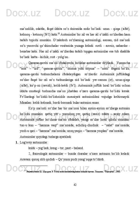 ma’nolilik,   odatda,   faqat   ikkita   so‘z   doirasida   sodir   bo‘ladi:   uzun   -   qisqa   (sifat),
kelmoq - ketmoq  (fe’l) kabi. 23
 Antonimlar bir xil va har xil o‘zakli so‘zlardan ham
tarkib   topishi   mumkin.   O‘zakdosh   so‘zlarning   antonimligi,   asosan,   zid   ma’noli
so‘z   yasovchi   qo‘shimchalar   vositasida   yuzaga   keladi:   suv li   -   suv siz ,   xabar dor   -
be xabar kabi. Har xil  o‘zakli  so‘zlardan tarkib topgan antonimlar esa tub shaklda
bo‘ladi:  katta - kichik, rost - yolg‘on . 
Qarama-qarshi   ma’no   ifodalovchi   birliklar   antonimlar   deyiladi.     Yunoncha
“anti”   –   “zid”,   “qarama-qarshi”,   “onoma   yoki   onyma”   –   “nom”   degani   bo‘lib,
qarama-qarshi   tushunchalarni   ifodalaydigan     so‘zlardir.   Antonimik   juftlikdagi
so‘zlar   faqat   bir   xil   so‘z   turkumlariga   oid   bo‘ladi :   yer-osmon   (ot),   uzun-qisqa
(sifat),   ko‘p-oz   (ravish),   keldi-ketdi   (fe’l).   Antonimik   juftlik   hosil   bo‘lishi   uchun
ikkita   mustaqil   tushuncha   ma’no   jihatdan   o‘zaro   qarama-qarshi   bo‘lishi   kerak.
Fe’llardagi   bo‘lishli-bo‘lishsizlik   xususiyati   antonimlikni   vujudga   keltirmaydi.
Masalan:  keldi-kelmadi; bordi-bormadi  bular antonim emas.
Ko‘p   ma’noli   so‘zlar   har   bir   ma’nosi   bilan   ayrim-ayrim   so‘zlarga   antonim
bo‘lishi   mumkin :   qattiq   yer   –   yumshoq   yer;   qattiq   (xasis)   odam   –   saxiy   odam.
Antonimik   juftlar   ko‘chma   ma’no   ifodalab,   yangi   so‘zlar   hosil   qilishi   mumkin:
tun-u   kun   –   “hamma   vaqt”   ma’nosida;   achchiq-chuchuk     –   “salat”   ma’nosida;
yosh-u qari – “hamma” ma’nosida; uzoq-yaqin – “hamma yoqdan” ma’nosida.
Antonimlar quyidagi turlarga ajratiladi:
1. Lug‘aviy antonimlar. 
kuldi – yig‘ladi; keng – tor, past – baland.
2,   frazeologik   antonimlar   –   bunda   iboralar   o‘zaro   antonim   bo‘lib   keladi:
Aravani quruq olib qochdi – Qo‘ynini puch yong‘oqqa to‘ldirdi. 
23
  Раҳматуллаев Ш. Шукуров Р. Ўзбек тили антонимларининг изоҳли луғати. Тошкент, “Ўқитувчи”, 1980. 
42 