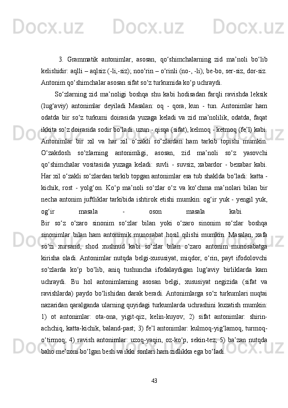 3.   Grammatik   antonimlar,   asosan,   qo‘shimchalarning   zid   ma’noli   bo‘lib
kelishidir:  aqlli – aqlsiz (-li,-siz); noo‘rin – o‘rinli (no-, -li); be-bo, ser-siz, dor-siz.
Antonim qo‘shimchalar asosan sifat so‘z turkumida ko‘p uchraydi. 
          So‘zlarning   zid   ma’noligi   boshqa   shu   kabi   hodisadan   farqli   ravishda   leksik
(lug‘aviy)   antonimlar   deyiladi   Masalan:   oq   -   qora,   kun   -   tun.   Antonimlar   ham
odatda   bir   so‘z   turkumi   doirasida   yuzaga   keladi   va   zid   ma’nolilik,   odatda,   faqat
ikkita so‘z doirasida sodir bo‘ladi: uzun - qisqa (sifat), kelmoq - ketmoq (fe’l) kabi.
Antonimlar   bir   xil   va   har   xil   o‘zakli   so‘zlardan   ham   tarkib   topishi   mumkin.
O‘zakdosh   so‘zlarning   antonimligi,   asosan,   zid   ma’noli   so‘z   yasovchi
qo‘shimchalar   vositasida   yuzaga   keladi:   suvli   -   suvsiz,   xabardor   -   bexabar   kabi.
Har xil o‘zakli so‘zlardan tarkib topgan antonimlar esa tub shaklda bo‘ladi:  katta -
kichik,   rost   -   yolg‘on .   Ko‘p   ma’noli   so‘zlar   o‘z   va   ko‘chma   ma’nolari   bilan   bir
necha  antonim  juftliklar   tarkibida  ishtirok etishi  mumkin:  og‘ir   yuk -  yengil   yuk,
og‘ir   masala   -   oson   masala   kabi.  
Bir   so‘z   o‘zaro   sinonim   so‘zlar   bilan   yoki   o‘zaro   sinonim   so‘zlar   boshqa
sinonimlar   bilan   ham   antonimik   munosabat   hosil   qilishi   mumkin.   Masalan,   xafa
so‘zi   xursand,   shod   xushnud   kabi   so‘zlar   bilan   o‘zaro   antonim   munosabatga
kirisha   oladi.   Antonimlar   nutqda   belgi-xususiyat,   miqdor,   o‘rin,   payt   ifodolovchi
so‘zlarda   ko‘p   bo‘lib,   aniq   tushuncha   ifodalaydigan   lug‘aviy   birliklarda   kam
uchraydi.   Bu   hol   antonimlarning   asosan   belgi,   xususiyat   negizida   (sifat   va
ravishlarda)  paydo bo‘lishidan darak beradi. Antonimlarga so‘z turkumlari nuqtai
nazaridan qaralganda ularning quyidagi turkumlarda uchrashini kuzatish mumkin:
1)   ot   antonimlar:   ota-ona,   yigit-qiz,   kelin-kuyov;   2)   sifat   antonimlar:   shirin-
achchiq, katta-kichik, baland-past; 3) fe’l antonimlar: kulmoq-yig‘lamoq, turmoq-
o‘tirmoq;   4)   ravish   antonimlar:   uzoq-yaqin,   oz-ko‘p,   sekin-tez;   5)   ba’zan   nutqda
baho me’zoni bo‘lgan besh va ikki sonlari ham zidlikka ega bo‘ladi. 
43 