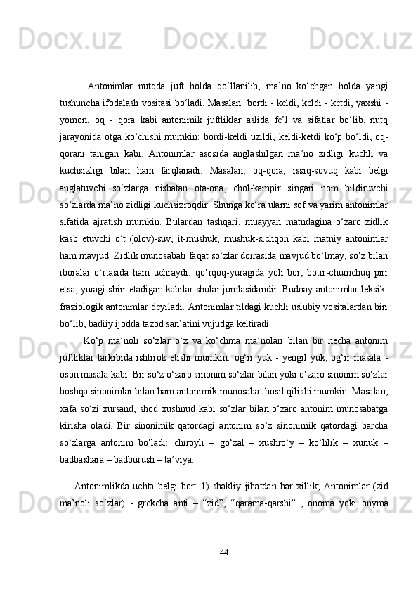           Antonimlar   nutqda   juft   holda   qo‘llanilib,   ma’no   ko‘chgan   holda   yangi
tushuncha ifodalash vositasi bo‘ladi. Masalan: bordi - keldi, keldi - ketdi, yaxshi -
yomon,   oq   -   qora   kabi   antonimik   juftliklar   aslida   fe’l   va   sifatlar   bo‘lib,   nutq
jarayonida otga ko‘chishi  mumkin: bordi-keldi uzildi, keldi-ketdi ko‘p bo‘ldi, oq-
qorani   tanigan   kabi.   Antonimlar   asosida   anglashilgan   ma’no   zidligi   kuchli   va
kuchsizligi   bilan   ham   farqlanadi.   Masalan,   oq-qora,   issiq-sovuq   kabi   belgi
anglatuvchi   so‘zlarga   nisbatan   ota-ona,   chol-kampir   singari   nom   bildiruvchi
so‘zlarda ma’no zidligi kuchsizroqdir. Shunga ko‘ra ularni sof va yarim antonimlar
sifatida   ajratish   mumkin.   Bulardan   tashqari,   muayyan   matndagina   o‘zaro   zidlik
kasb   etuvchi   o‘t   (olov)-suv,   it-mushuk,   mushuk-sichqon   kabi   matniy   antonimlar
ham mavjud. Zidlik munosabati faqat so‘zlar doirasida mavjud bo‘lmay, so‘z bilan
iboralar   o‘rtasida   ham   uchraydi:   qo‘rqoq-yuragida   yoli   bor ,   botir-chumchuq   pirr
etsa, yuragi shirr etadigan  kabilar shular jumlasidandir. Budnay antonimlar leksik-
fraziologik antonimlar deyiladi. Antonimlar tildagi kuchli uslubiy vositalardan biri
bo‘lib, badiiy ijodda tazod san’atini vujudga keltiradi. 
          Ko‘p   ma’noli   so‘zlar   o‘z   va   ko‘chma   ma’nolari   bilan   bir   necha   antonim
juftliklar   tarkibida   ishtirok   etishi   mumkin:   og‘ir   yuk   -   yengil   yuk,   og‘ir   masala   -
oson masala  kabi. Bir so‘z o‘zaro sinonim so‘zlar bilan yoki o‘zaro sinonim so‘zlar
boshqa sinonimlar bilan ham antonimik munosabat hosil qilishi mumkin. Masalan,
xafa   so‘zi   xursand,  shod  xushnud   kabi  so‘zlar  bilan o‘zaro antonim  munosabatga
kirisha   oladi.   Bir   sinonimik   qatordagi   antonim   so‘z   sinonimik   qatordagi   barcha
so‘zlarga   antonim   bo‘ladi:   chiroyli   –   go‘zal   –   xushro‘y   –   ko‘hlik   =   xunuk   –
badbashara – badburush – ta’viya.
        Antonimlikda   uchta   belgi   bor:   1)   shakliy   jihatdan   har   xillik;   Antonimlar   (zid
ma’noli   so‘zlar)   -   grekcha   anti   –   “zid”,   “qarama-qarshi”   ,   onoma   yoki   onyma
44 
