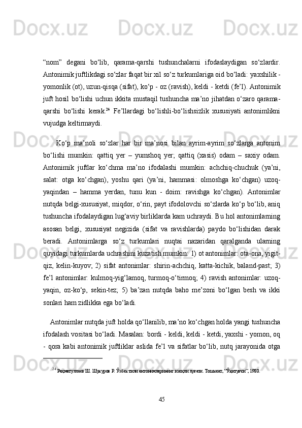 “nom”   degani   bo‘lib,   qarama-qarshi   tushunchalarni   ifodaslaydigan   so‘zlardir.
Antonimik juftlikdagi so‘zlar faqat bir xil so‘z turkumlariga oid bo‘ladi:  yaxshilik -
yomonlik  (ot),  uzun-qisqa  (sifat),  ko‘p - oz  (ravish),  keldi - ketdi  (fe’l). Antonimik
juft hosil bo‘lishi uchun ikkita mustaqil tushuncha ma’no jihatdan o‘zaro qarama-
qarshi   bo‘lishi   kerak. 24
  Fe’llardagi   bo‘lishli-bo‘lishsizlik   xususiyati   antonimlikni
vujudga keltirmaydi.
        Ko‘p   ma’noli   so‘zlar   har   bir   ma’nosi   bilan   ayrim-ayrim   so‘zlarga   antonim
bo‘lishi   mumkin:   qattiq   ye r   –   yumshoq   ye r;   qattiq   (xasis)   odam   –   saxiy   odam .
Antonimik   juftlar   ko‘chma   ma’no   ifodalashi   mumkin:   achchiq - chuchuk   (ya’ni,
salat :   otga   ko‘chgan),   yoshu   qari   (ya’ni,   hammasi :   olmoshga   ko‘chgan)   uzoq-
yaqindan   –   hamma   yerdan ,   tunu   kun   -   doim:   ravishga   ko‘chgan).   Antonimlar
nutqda belgi-xususiyat, miqdor, o‘rin, payt ifodolovchi so‘zlarda ko‘p bo‘lib, aniq
tushuncha ifodalaydigan lug‘aviy birliklarda kam uchraydi. Bu hol antonimlarning
asosan   belgi,   xususiyat   negizida   (sifat   va   ravishlarda)   paydo   bo‘lishidan   darak
beradi.   Antonimlarga   so‘z   turkumlari   nuqtai   nazaridan   qaralganda   ularning
quyidagi turkumlarda uchrashini kuzatish mumkin: 1) ot antonimlar: ota-ona, yigit-
qiz,   kelin-kuyov;   2)   sifat   antonimlar:   shirin-achchiq,   katta-kichik,   baland-past;   3)
fe’l  antonimlar:   kulmoq-yig‘lamoq,  turmoq-o‘tirmoq;  4)   ravish  antonimlar:   uzoq-
yaqin,   oz-ko‘p,   sekin-tez;   5)   ba’zan   nutqda   baho   me’zoni   bo‘lgan   besh   va   ikki
sonlari ham zidlikka ega bo‘ladi. 
    Antonimlar nutqda juft holda qo‘llanilib, ma’no ko‘chgan holda yangi tushuncha
ifodalash vositasi bo‘ladi. Masalan:  bordi - keldi, keldi - ketdi, yaxshi - yomon, oq
- qora   kabi  antonimik juftliklar  aslida fe’l  va sifatlar  bo‘lib, nutq jarayonida  otga
24
  Раҳматуллаев Ш. Шукуров Р. Ўзбек тили антонимларининг изоҳли луғати. Тошкент, “Ўқитувчи”, 1980. 
45 
