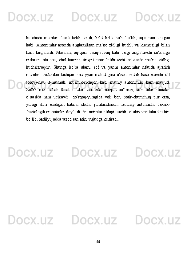 ko‘chishi   mumkin:   bordi-keldi   uzildi,   keldi-ketdi   ko‘p   bo‘ldi,   oq-qorani   tanigan
kabi.   Antonimlar   asosida   anglashilgan   ma’no   zidligi   kuchli   va   kuchsizligi   bilan
ham   farqlanadi.   Masalan,   oq-qora,   issiq-sovuq   kabi   belgi   anglatuvchi   so‘zlarga
nisbatan   ota-ona,   chol-kampir   singari   nom   bildiruvchi   so‘zlarda   ma’no   zidligi
kuchsizroqdir.   Shunga   ko‘ra   ularni   sof   va   yarim   antonimlar   sifatida   ajratish
mumkin.   Bulardan   tashqari,   muayyan   matndagina   o‘zaro   zidlik   kasb   etuvchi   o‘t
(olov)-suv,   it-mushuk,   mushuk-sichqon   kabi   matniy   antonimlar   ham   mavjud.
Zidlik   munosabati   faqat   so‘zlar   doirasida   mavjud   bo‘lmay,   so‘z   bilan   iboralar
o‘rtasida   ham   uchraydi:   qo‘rqoq-yuragida   yoli   bor,   botir-chumchuq   pirr   etsa,
yuragi   shirr   etadigan   kabilar   shular   jumlasidandir.   Budnay   antonimlar   leksik-
fraziologik antonimlar  deyiladi. Antonimlar tildagi kuchli uslubiy vositalardan biri
bo‘lib, badiiy ijodda tazod san’atini vujudga keltiradi. 
46 