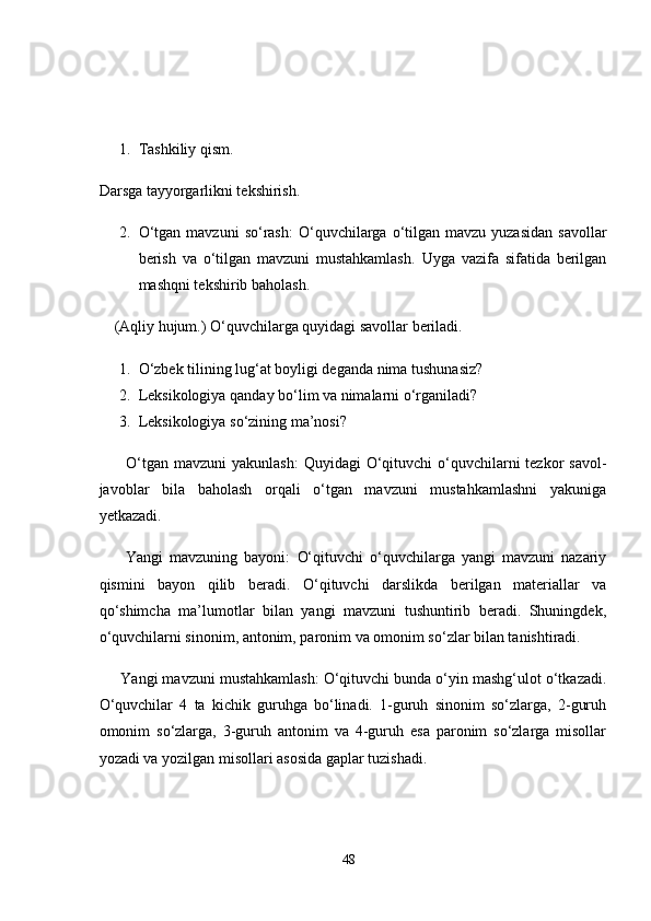 1. Tashkiliy qism.  
Darsga tayyorgarlikni tekshirish. 
2. O‘tgan  mavzuni   so‘rash:   O‘quvchilarga o‘tilgan mavzu  yuzasidan   savollar
berish   va   o‘tilgan   mavzuni   mustahkamlash.   Uyga   vazifa   sifatida   berilgan
mashqni tekshirib baholash. 
    (Aqliy hujum.) O‘quvchilarga quyidagi savollar beriladi. 
1. O‘zbek tilining lug‘at boyligi deganda nima tushunasiz? 
2. Leksikologiya qanday bo‘lim va nimalarni o‘rganiladi? 
3. Leksikologiya so‘zining ma’nosi? 
         O‘tgan  mavzuni  yakunlash:   Quyidagi  O‘qituvchi  o‘quvchilarni  tezkor  savol-
javoblar   bila   baholash   orqali   o‘tgan   mavzuni   mustahkamlashni   yakuniga
yetkazadi. 
        Yangi   mavzuning   bayoni:   O‘qituvchi   o‘quvchilarga   yangi   mavzuni   nazariy
qismini   bayon   qilib   beradi.   O‘qituvchi   darslikda   berilgan   materiallar   va
qo‘shimcha   ma’lumotlar   bilan   yangi   mavzuni   tushuntirib   beradi.   Shuningdek,
o‘quvchilarni sinonim, antonim, paronim va omonim so‘zlar bilan tanishtiradi. 
      Yangi mavzuni mustahkamlash:  O‘qituvchi bunda o‘yin mashg‘ulot o‘tkazadi.
O‘quvchilar   4   ta   kichik   guruhga   bo‘linadi.   1-guruh   sinonim   so‘zlarga,   2-guruh
omonim   so‘zlarga,   3-guruh   antonim   va   4-guruh   esa   paronim   so‘zlarga   misollar
yozadi va yozilgan misollari asosida gaplar tuzishadi. 
48 