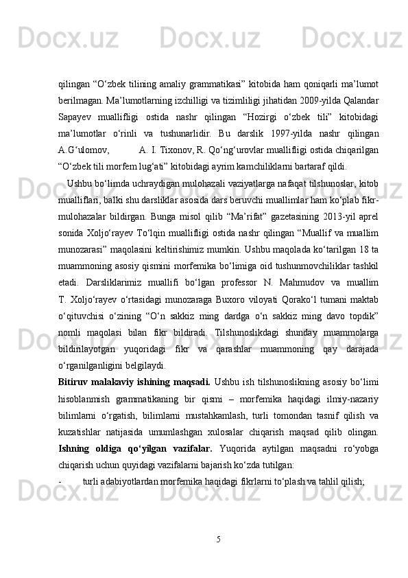 qilingan “O‘zbek tilining amaliy grammatikasi” kitobida ham qoniqarli  ma’lumot
berilmagan. Ma’lumotlarning izchilligi va tizimliligi jihatidan 2009-yilda Qalandar
Sapayev   muallifligi   ostida   nashr   qilingan   “Hozirgi   o‘zbek   tili”   kitobidagi
ma’lumotlar   o‘rinli   va   tushunarlidir.   Bu   darslik   1997-yilda   nashr   qilingan
A.G ulomov,           A. I. Tixonov, R. Qo‘ng‘urovlar muallifligi ostida chiqarilganʻ
“O‘zbek tili morfem lug‘ati” kitobidagi ayrim kamchiliklarni bartaraf qildi. 
    Ushbu bo‘limda uchraydigan mulohazali vaziyatlarga nafaqat tilshunoslar, kitob
mualliflari, balki shu darsliklar asosida dars beruvchi muallimlar ham ko‘plab fikr-
mulohazalar   bildirgan.   Bunga   misol   qilib   “Ma’rifat”   gazetasining   2013-yil   aprel
sonida  Xoljo‘rayev  To‘lqin muallifligi   ostida  nashr   qilingan  “Muallif   va muallim
munozarasi” maqolasini keltirishimiz mumkin. Ushbu maqolada ko‘tarilgan 18 ta
muammoning asosiy qismini morfemika bo‘limiga oid tushunmovchiliklar tashkil
etadi.   Darsliklarimiz   muallifi   bo‘lgan   professor   N.   Mahmudov   va   muallim
T.   Xoljo‘rayev   o‘rtasidagi   munozaraga   Buxoro   viloyati   Qorako‘l   tumani   maktab
o‘qituvchisi   o‘zining   “O‘n   sakkiz   ming   dardga   o‘n   sakkiz   ming   davo   topdik”
nomli   maqolasi   bilan   fikr   bildiradi.   Tilshunoslikdagi   shunday   muammolarga
bildirilayotgan   yuqoridagi   fikr   va   qarashlar   muammoning   qay   darajada
o‘rganilganligini belgilaydi. 
Bitiruv   malakaviy   ishining   maqsadi.   Ushbu   ish   tilshunoslikning   asosiy   bo‘limi
hisoblanmish   grammatikaning   bir   qismi   –   morfemika   haqidagi   ilmiy-nazariy
bilimlarni   o‘rgatish,   bilimlarni   mustahkamlash,   turli   tomondan   tasnif   qilish   va
kuzatishlar   natijasida   umumlashgan   xulosalar   chiqarish   maqsad   qilib   olingan.
Ishning   oldiga   qo‘yilgan   vazifalar.   Yuqorida   aytilgan   maqsadni   ro‘yobga
chiqarish uchun quyidagi vazifalarni bajarish ko‘zda tutilgan:
- turli adabiyotlardan morfemika haqidagi fikrlarni to‘plash va tahlil qilish;
5 