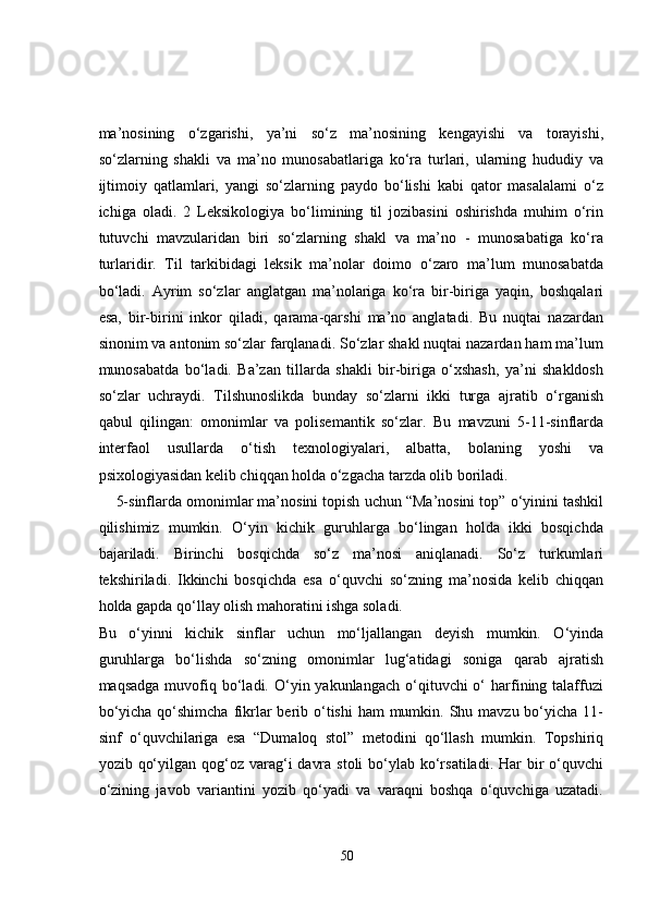 ma’nosining   o‘zgarishi,   ya’ni   so‘z   ma’nosining   kengayishi   va   torayishi,
so‘zlarning   shakli   va   ma’no   munosabatlariga   ko‘ra   turlari,   ularning   hududiy   va
ijtimoiy   qatlamlari,   yangi   so‘zlarning   paydo   bo‘lishi   kabi   qator   masalalami   o‘z
ichiga   oladi.   2   Leksikologiya   bo‘limining   til   jozibasini   oshirishda   muhim   o‘rin
tutuvchi   mavzularidan   biri   so‘zlarning   shakl   va   ma’no   -   munosabatiga   ko‘ra
turlaridir.   Til   tarkibidagi   leksik   ma’nolar   doimo   o‘zaro   ma’lum   munosabatda
bo‘ladi.   Ayrim   so‘zlar   anglatgan   ma’nolariga   ko‘ra   bir-biriga   yaqin,   boshqalari
esa,   bir-birini   inkor   qiladi,   qarama-qarshi   ma’no   anglatadi.   Bu   nuqtai   nazardan
sinonim va antonim so‘zlar farqlanadi. So‘zlar shakl nuqtai nazardan ham ma’lum
munosabatda   bo‘ladi.   Ba’zan   tillarda   shakli   bir-biriga   o‘xshash,   ya’ni   shakldosh
so‘zlar   uchraydi.   Tilshunoslikda   bunday   so‘zlarni   ikki   turga   ajratib   o‘rganish
qabul   qilingan:   omonimlar   va   polisemantik   so‘zlar.   Bu   mavzuni   5-11-sinflarda
interfaol   usullarda   o‘tish   texnologiyalari,   albatta,   bolaning   yoshi   va
psixologiyasidan kelib chiqqan holda o‘zgacha tarzda olib boriladi. 
    5-sinflarda omonimlar ma’nosini topish uchun “Ma’nosini top” o‘yinini tashkil
qilishimiz   mumkin.   O‘yin   kichik   guruhlarga   bo‘lingan   holda   ikki   bosqichda
bajariladi.   Birinchi   bosqichda   so‘z   ma’nosi   aniqlanadi.   So‘z   turkumlari
tekshiriladi.   Ikkinchi   bosqichda   esa   o‘quvchi   so‘zning   ma’nosida   kelib   chiqqan
holda gapda qo‘llay olish mahoratini ishga soladi. 
Bu   o‘yinni   kichik   sinflar   uchun   mo‘ljallangan   deyish   mumkin.   O‘yinda
guruhlarga   bo‘lishda   so‘zning   omonimlar   lug‘atidagi   soniga   qarab   ajratish
maqsadga  muvofiq bo‘ladi. O‘yin yakunlangach  o‘qituvchi  o‘  harfining talaffuzi
bo‘yicha  qo‘shimcha  fikrlar  berib o‘tishi  ham  mumkin. Shu mavzu bo‘yicha 11-
sinf   o‘quvchilariga   esa   “Dumaloq   stol”   metodini   qo‘llash   mumkin.   Topshiriq
yozib qo‘yilgan qog‘oz varag‘i  davra  stoli  bo‘ylab ko‘rsatiladi. Har  bir  o‘quvchi
o‘zining   javob   variantini   yozib   qo‘yadi   va   varaqni   boshqa   o‘quvchiga   uzatadi.
50 