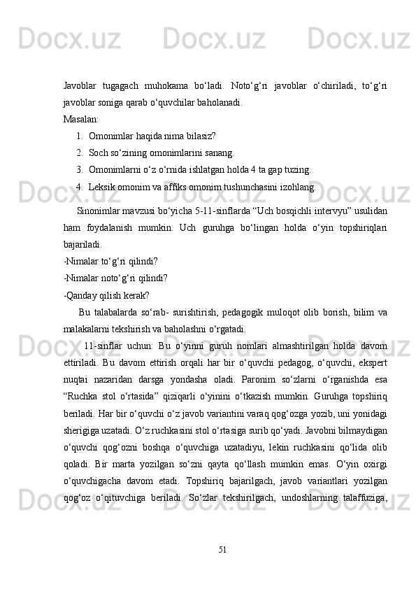 Javoblar   tugagach   muhokama   bo‘ladi.   Noto‘g‘ri   javoblar   o‘chiriladi,   to‘g‘ri
javoblar soniga qarab o‘quvchilar baholanadi. 
Masalan: 
1. Omonimlar haqida nima bilasiz?
2. Soch so‘zining omonimlarini sanang.
3. Omonimlarni o‘z o‘rnida ishlatgan holda 4 ta gap tuzing. 
4. Leksik omonim va affiks omonim tushunchasini izohlang. 
     Sinonimlar mavzusi bo‘yicha 5-11-sinflarda “Uch bosqichli intervyu” usulidan
ham   foydalanish   mumkin.   Uch   guruhga   bo‘lingan   holda   o‘yin   topshiriqlari
bajariladi. 
-Nimalar to‘g‘ri qilindi? 
-Nimalar noto‘g‘ri qilindi? 
-Qanday qilish kerak? 
        Bu   talabalarda   so‘rab-   surishtirish,   pedagogik   muloqot   olib   borish,   bilim   va
malakalarni tekshirish va baholashni o‘rgatadi. 
        11-sinflar   uchun:   Bu   o‘yinni   guruh   nomlari   almashtirilgan   holda   davom
ettiriladi.   Bu   davom   ettirish   orqali   har   bir   o‘quvchi   pedagog,   o‘quvchi,   ekspert
nuqtai   nazaridan   darsga   yondasha   oladi.   Paronim   so‘zlarni   o‘rganishda   esa
“Ruchka   stol   o‘rtasida”   qiziqarli   o‘yinini   o‘tkazish   mumkin.   Guruhga   topshiriq
beriladi. Har bir o‘quvchi o‘z javob variantini varaq qog‘ozga yozib, uni yonidagi
sherigiga uzatadi. O‘z ruchkasini stol o‘rtasiga surib qo‘yadi. Javobni bilmaydigan
o‘quvchi   qog‘ozni   boshqa   o‘quvchiga   uzatadiyu,   lekin   ruchkasini   qo‘lida   olib
qoladi.   Bir   marta   yozilgan   so‘zni   qayta   qo‘llash   mumkin   emas.   O‘yin   oxirgi
o‘quvchigacha   davom   etadi.   Topshiriq   bajarilgach,   javob   variantlari   yozilgan
qog‘oz   o‘qituvchiga   beriladi.   So‘zlar   tekshirilgach,   undoshlarning   talaffuziga,
51 