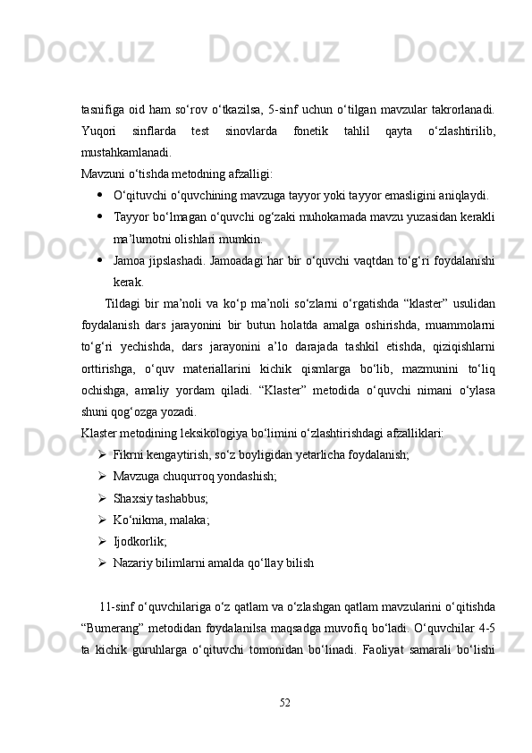 tasnifiga   oid   ham   so‘rov   o‘tkazilsa,   5-sinf   uchun   o‘tilgan   mavzular   takrorlanadi.
Yuqori   sinflarda   test   sinovlarda   fonetik   tahlil   qayta   o‘zlashtirilib,
mustahkamlanadi. 
Mavzuni o‘tishda metodning afzalligi: 
 O‘qituvchi o‘quvchining mavzuga tayyor yoki tayyor emasligini aniqlaydi. 
 Tayyor bo‘lmagan o‘quvchi og‘zaki muhokamada mavzu yuzasidan kerakli
ma’lumotni olishlari mumkin. 
 Jamoa jipslashadi. Jamoadagi har bir o‘quvchi vaqtdan to‘g‘ri foydalanishi
kerak. 
          Tildagi   bir   ma’noli   va   ko‘p   ma’noli   so‘zlarni   o‘rgatishda   “klaster”   usulidan
foydalanish   dars   jarayonini   bir   butun   holatda   amalga   oshirishda,   muammolarni
to‘g‘ri   yechishda,   dars   jarayonini   a’lo   darajada   tashkil   etishda,   qiziqishlarni
orttirishga,   o‘quv   materiallarini   kichik   qismlarga   bo‘lib,   mazmunini   to‘liq
ochishga,   amaliy   yordam   qiladi.   “Klaster”   metodida   o‘quvchi   nimani   o‘ylasa
shuni qog‘ozga yozadi.
Klaster metodining leksikologiya bo‘limini o‘zlashtirishdagi afzalliklari: 
 Fikrni kengaytirish, so‘z boyligidan yetarlicha foydalanish; 
 Mavzuga chuqurroq yondashish; 
 Shaxsiy tashabbus; 
 Ko‘nikma, malaka; 
 Ijodkorlik; 
 Nazariy bilimlarni amalda qo‘llay bilish 
     11-sinf o‘quvchilariga o‘z qatlam va o‘zlashgan qatlam mavzularini o‘qitishda
“Bumerang” metodidan foydalanilsa maqsadga muvofiq bo‘ladi. O‘quvchilar 4-5
ta   kichik   guruhlarga   o‘qituvchi   tomonidan   bo‘linadi.   Faoliyat   samarali   bo‘lishi
52 
